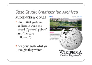 Case Study: Smithsonian Archives
AUDIENCES & GOALS
 Our initial goals and
 audiences were too
 broad (“general public”
 and “increase
 influence”)

 Are your goals what you
 thought they were?
 