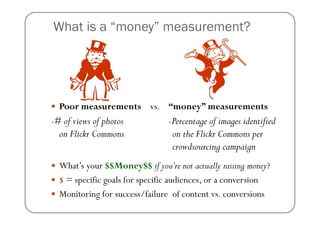 What is a “money” measurement?




  Poor measurements vs. “money” measurements
-# of views of photos           -Percentage of images identified
  on Flickr Commons              on the Flickr Commons per
                                 crowdsourcing campaign
  What’s your $$Money$$ if you’re not actually raising money?
  $ = specific goals for specific audiences, or a conversion
  Monitoring for success/failure of content vs. conversions
 