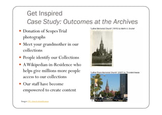 Get Inspired
      Case Study: Outcomes at the Archives
  Donation of Scopes Trial
  photographs
  Meet your grandmother in our
  collections
  People identify our Collections
  A Wikipedian-in-Residence who
  helps give millions more people
  access to our collections
  Our staff have become
  empowered to create content

Images: DC church identification
 