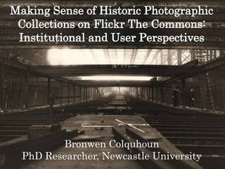 Making Sense of Historic Photographic
Collections on Flickr The Commons:
Institutional and User Perspectives
Bronwen Colquhoun
PhD Researcher, Newcastle University
 
