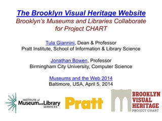 The Brooklyn Visual Heritage Website
Brooklyn’s Museums and Libraries Collaborate
for Project CHART
Tula Giannini, Dean & Professor
Pratt Institute, School of Information & Library Science
Jonathan Bowen, Professor
Birmingham City University, Computer Science
Museums and the Web 2014
Baltimore, USA, April 5, 2014
 