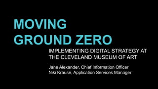 MOVING
GROUND ZERO
IMPLEMENTING DIGITAL STRATEGY AT
THE CLEVELAND MUSEUM OF ART
Jane Alexander, Chief Information Officer
Niki Krause, Application Services Manager
 