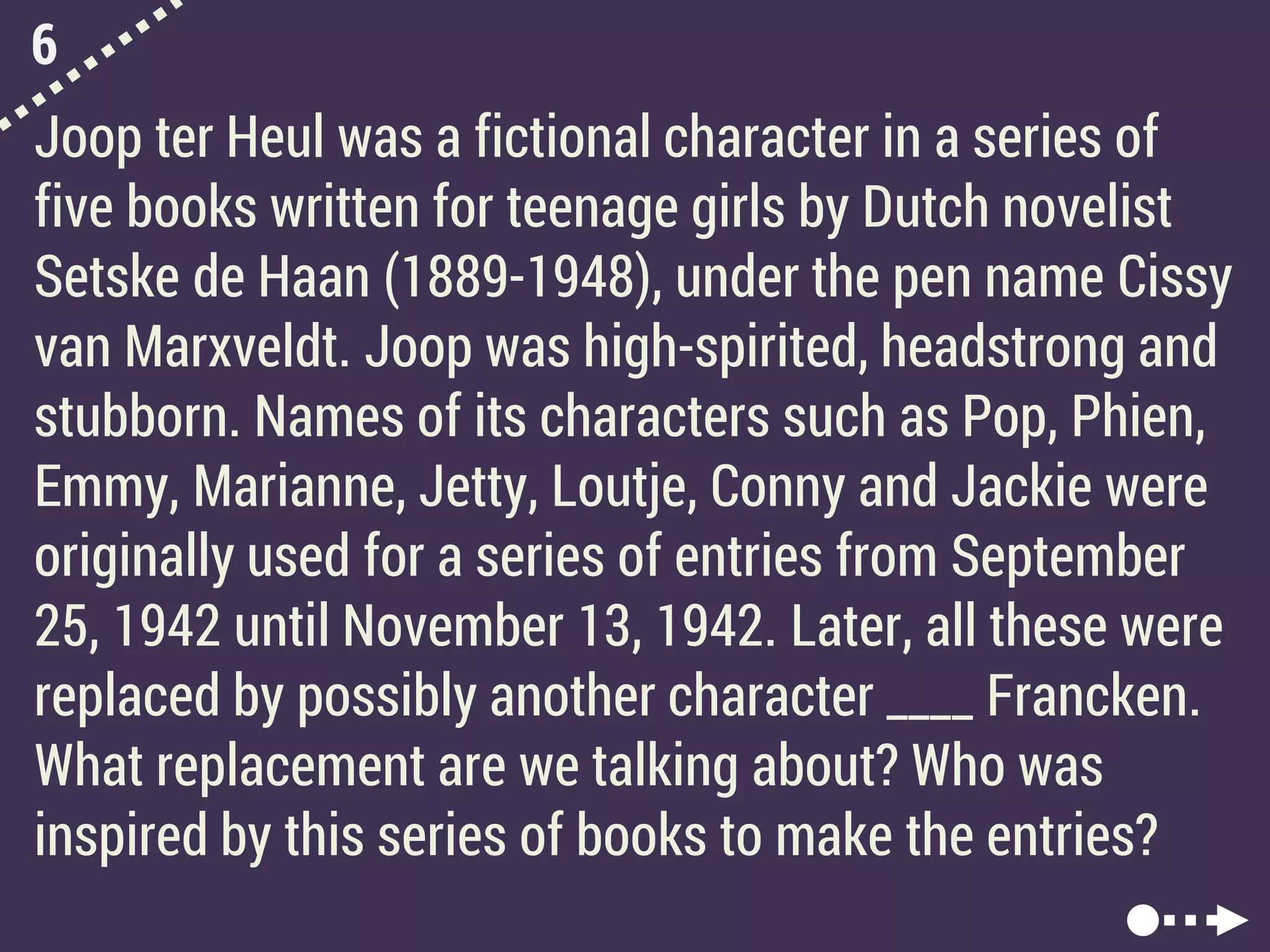 6
Joop ter Heul was a fictional character in a series of
five books written for teenage girls by Dutch novelist
Setske de Haan (1889-1948), under the pen name Cissy
van Marxveldt. Joop was high-spirited, headstrong and
stubborn. Names of its characters such as Pop, Phien,
Emmy, Marianne, Jetty, Loutje, Conny and Jackie were
originally used for a series of entries from September
25, 1942 until November 13, 1942. Later, all these were
replaced by possibly another character ____ Francken.
What replacement are we talking about? Who was
inspired by this series of books to make the entries?
 