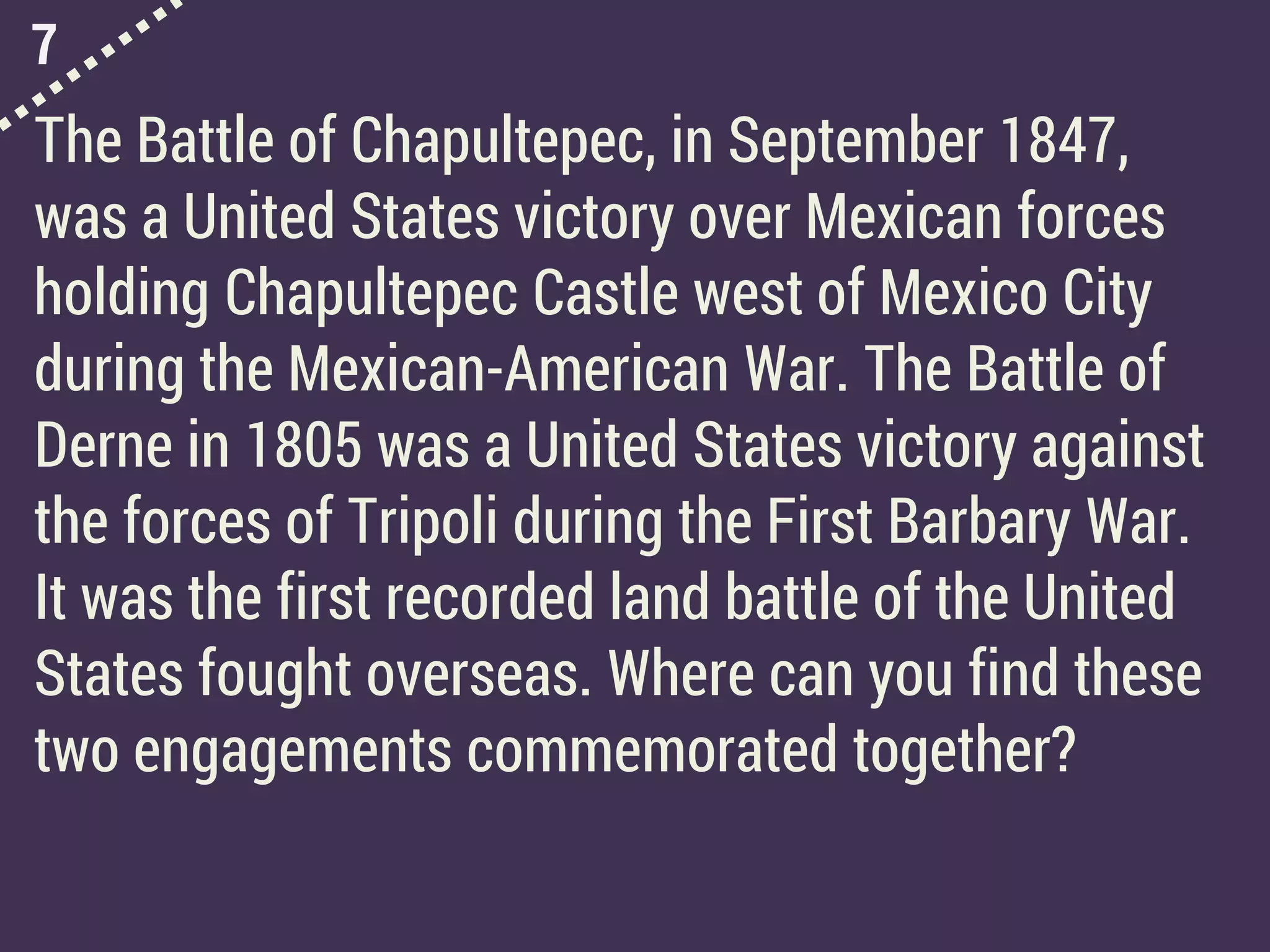 7
The Battle of Chapultepec, in September 1847,
was a United States victory over Mexican forces
holding Chapultepec Castle west of Mexico City
during the Mexican-American War. The Battle of
Derne in 1805 was a United States victory against
the forces of Tripoli during the First Barbary War.
It was the first recorded land battle of the United
States fought overseas. Where can you find these
two engagements commemorated together?
 