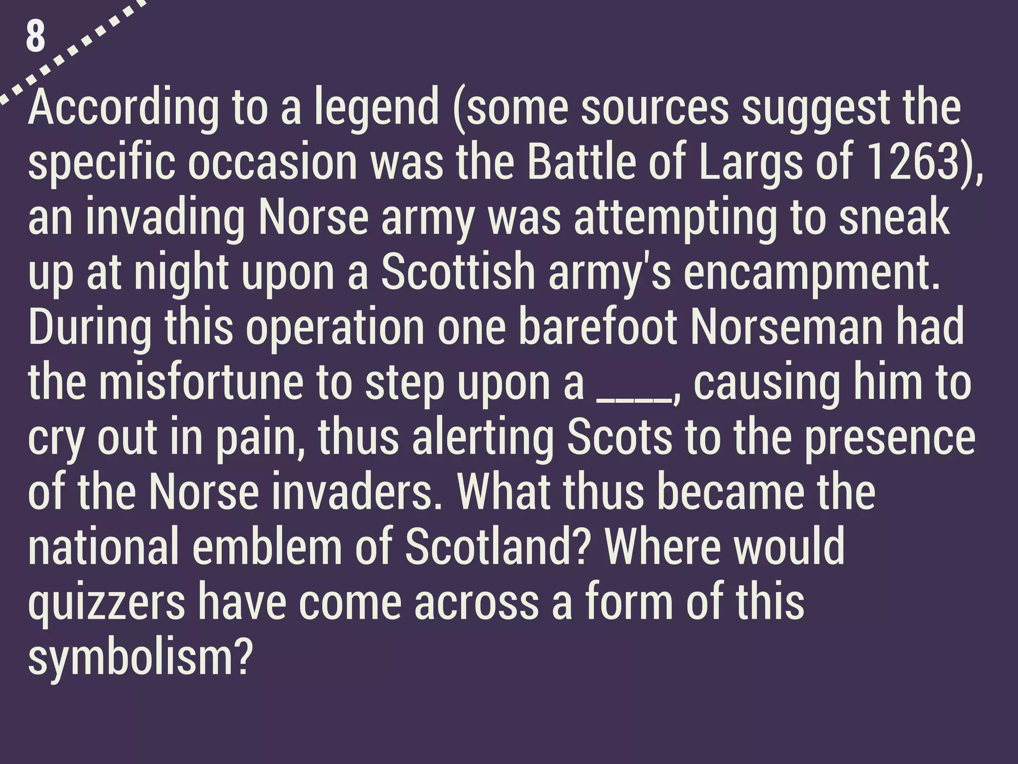 8
According to a legend (some sources suggest the
specific occasion was the Battle of Largs of 1263),
an invading Norse army was attempting to sneak
up at night upon a Scottish army's encampment.
During this operation one barefoot Norseman had
the misfortune to step upon a ____, causing him to
cry out in pain, thus alerting Scots to the presence
of the Norse invaders. What thus became the
national emblem of Scotland? Where would
quizzers have come across a form of this
symbolism?
 