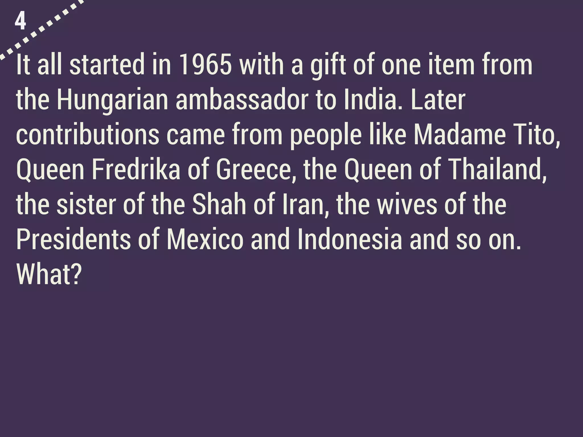 4
It all started in 1965 with a gift of one item from
the Hungarian ambassador to India. Later
contributions came from people like Madame Tito,
Queen Fredrika of Greece, the Queen of Thailand,
the sister of the Shah of Iran, the wives of the
Presidents of Mexico and Indonesia and so on.
What?
 