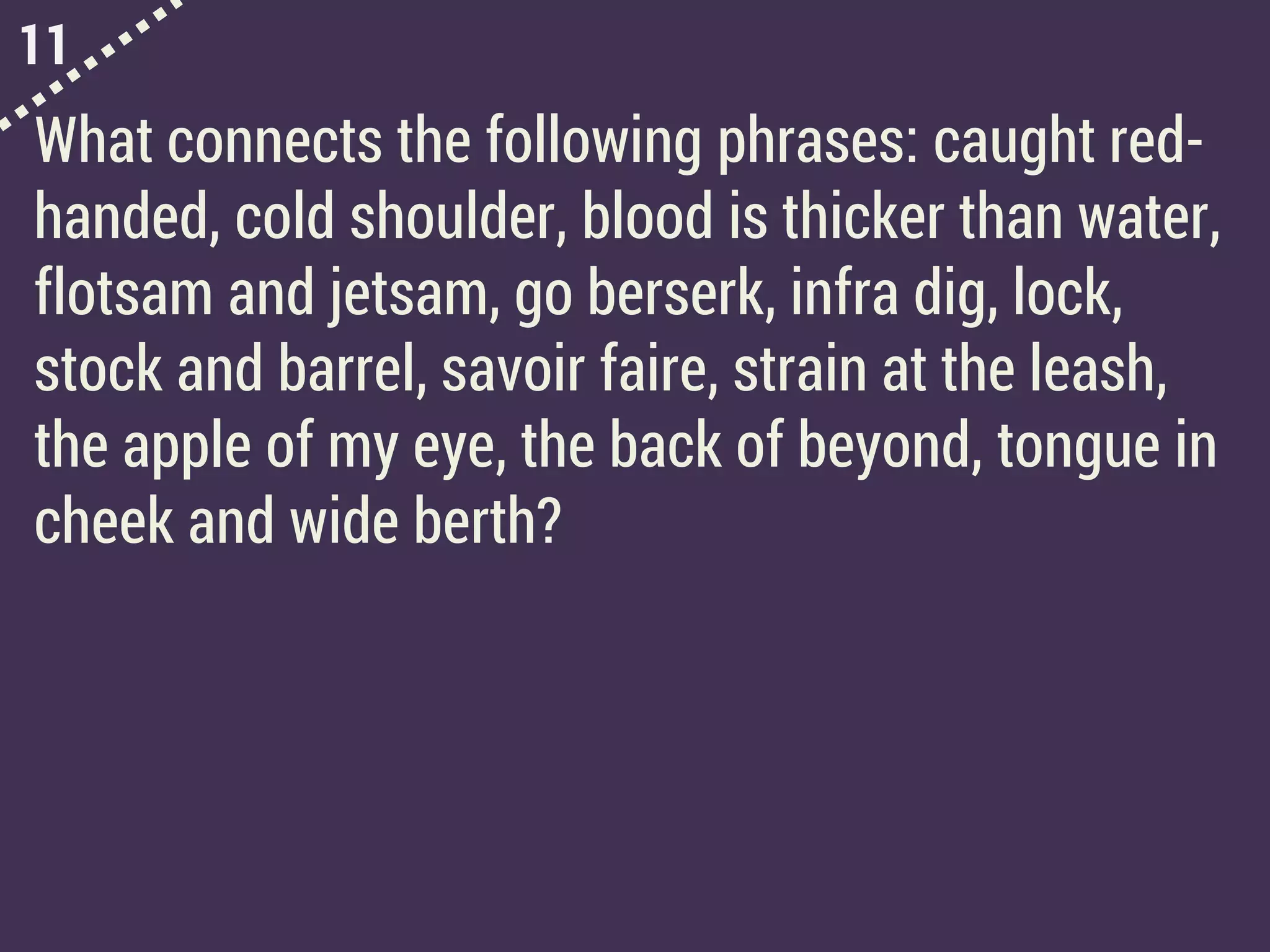 11
What connects the following phrases: caught red-
handed, cold shoulder, blood is thicker than water,
flotsam and jetsam, go berserk, infra dig, lock,
stock and barrel, savoir faire, strain at the leash,
the apple of my eye, the back of beyond, tongue in
cheek and wide berth?
 