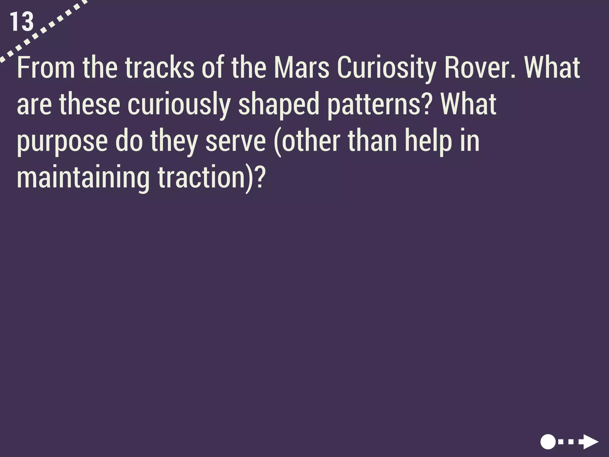 13
From the tracks of the Mars Curiosity Rover. What
are these curiously shaped patterns? What
purpose do they serve (other than help in
maintaining traction)?
 