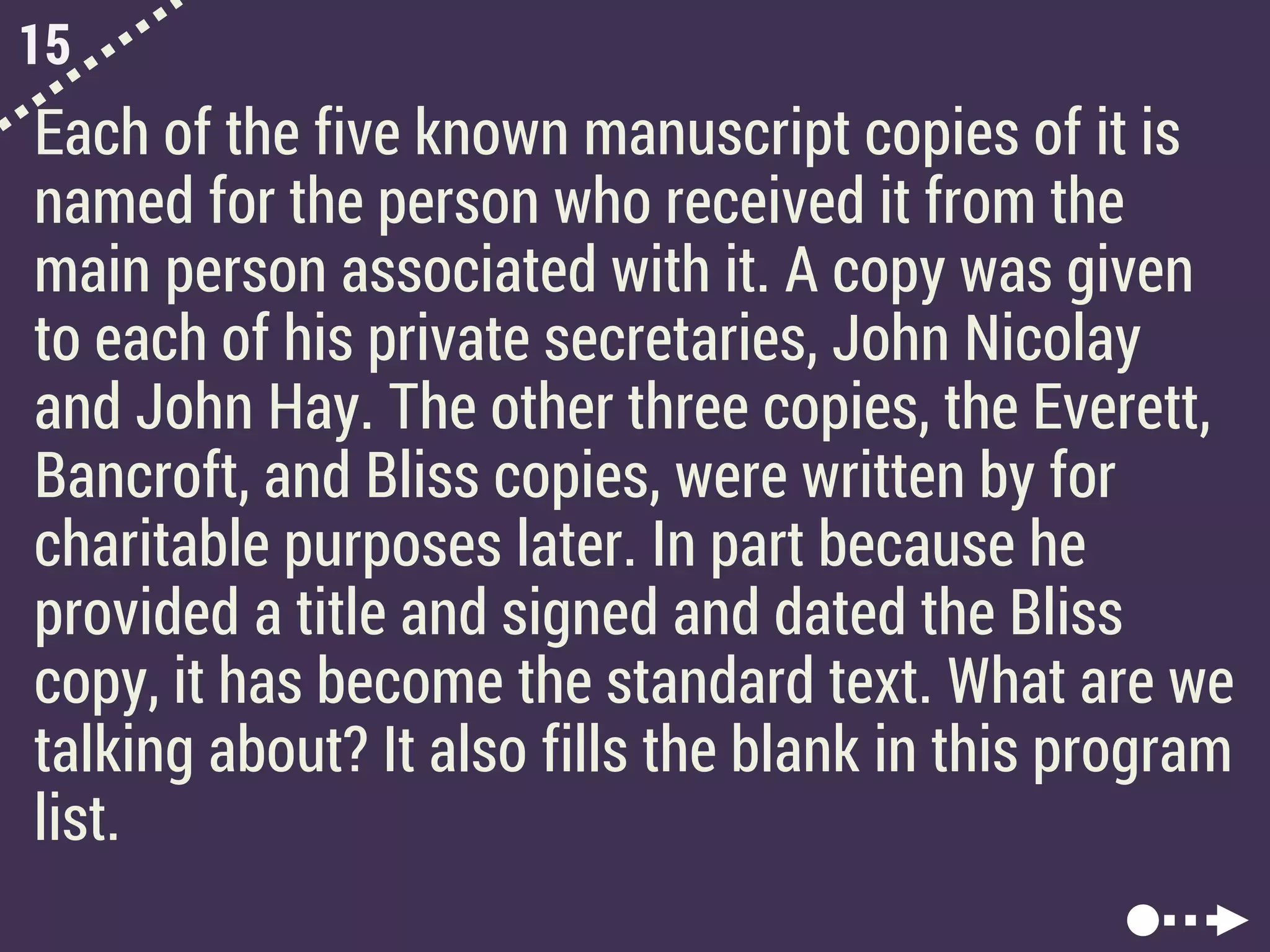 15
Each of the five known manuscript copies of it is
named for the person who received it from the
main person associated with it. A copy was given
to each of his private secretaries, John Nicolay
and John Hay. The other three copies, the Everett,
Bancroft, and Bliss copies, were written by for
charitable purposes later. In part because he
provided a title and signed and dated the Bliss
copy, it has become the standard text. What are we
talking about? It also fills the blank in this program
list.
 