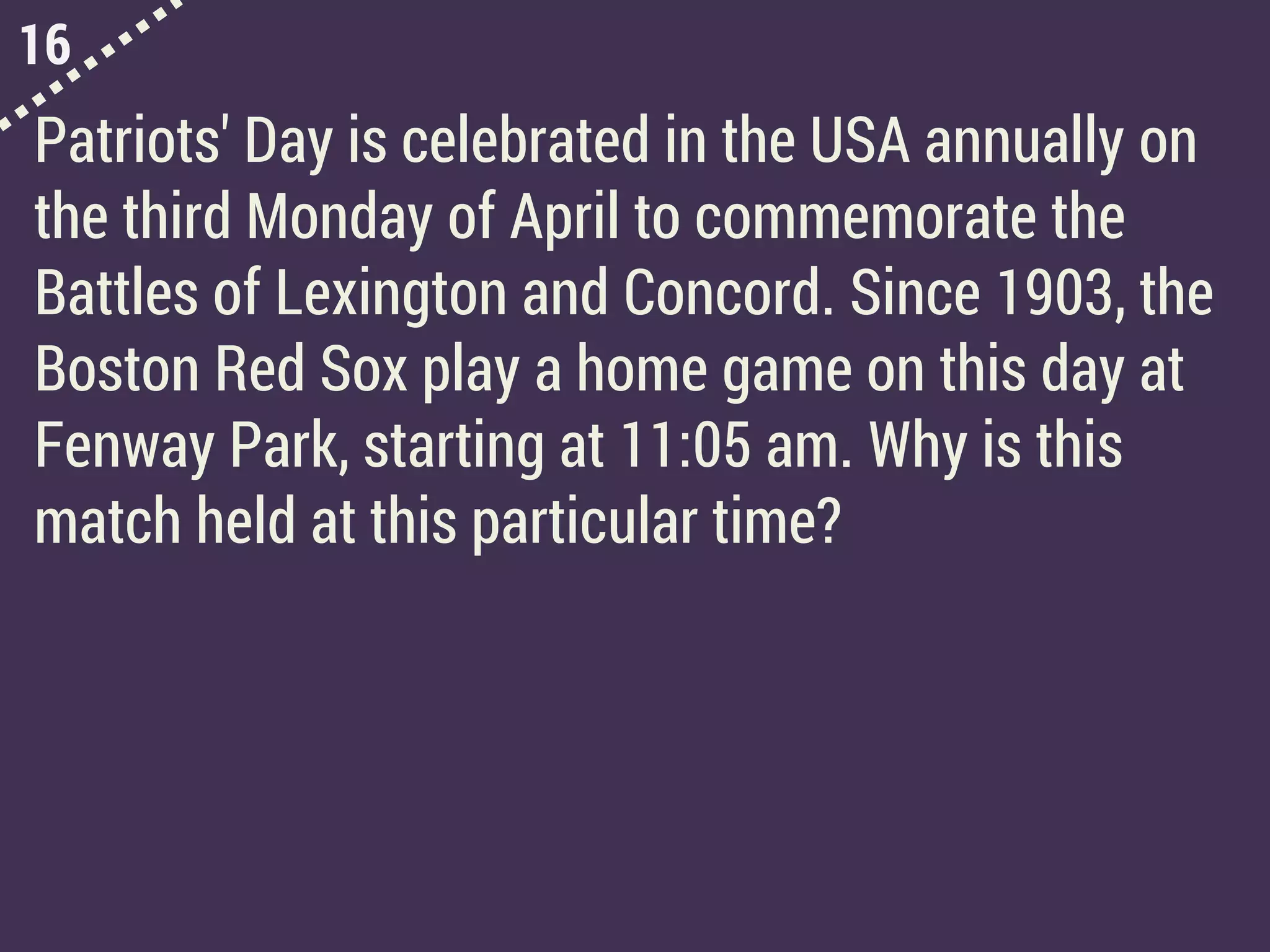 16
Patriots' Day is celebrated in the USA annually on
the third Monday of April to commemorate the
Battles of Lexington and Concord. Since 1903, the
Boston Red Sox play a home game on this day at
Fenway Park, starting at 11:05 am. Why is this
match held at this particular time?
 