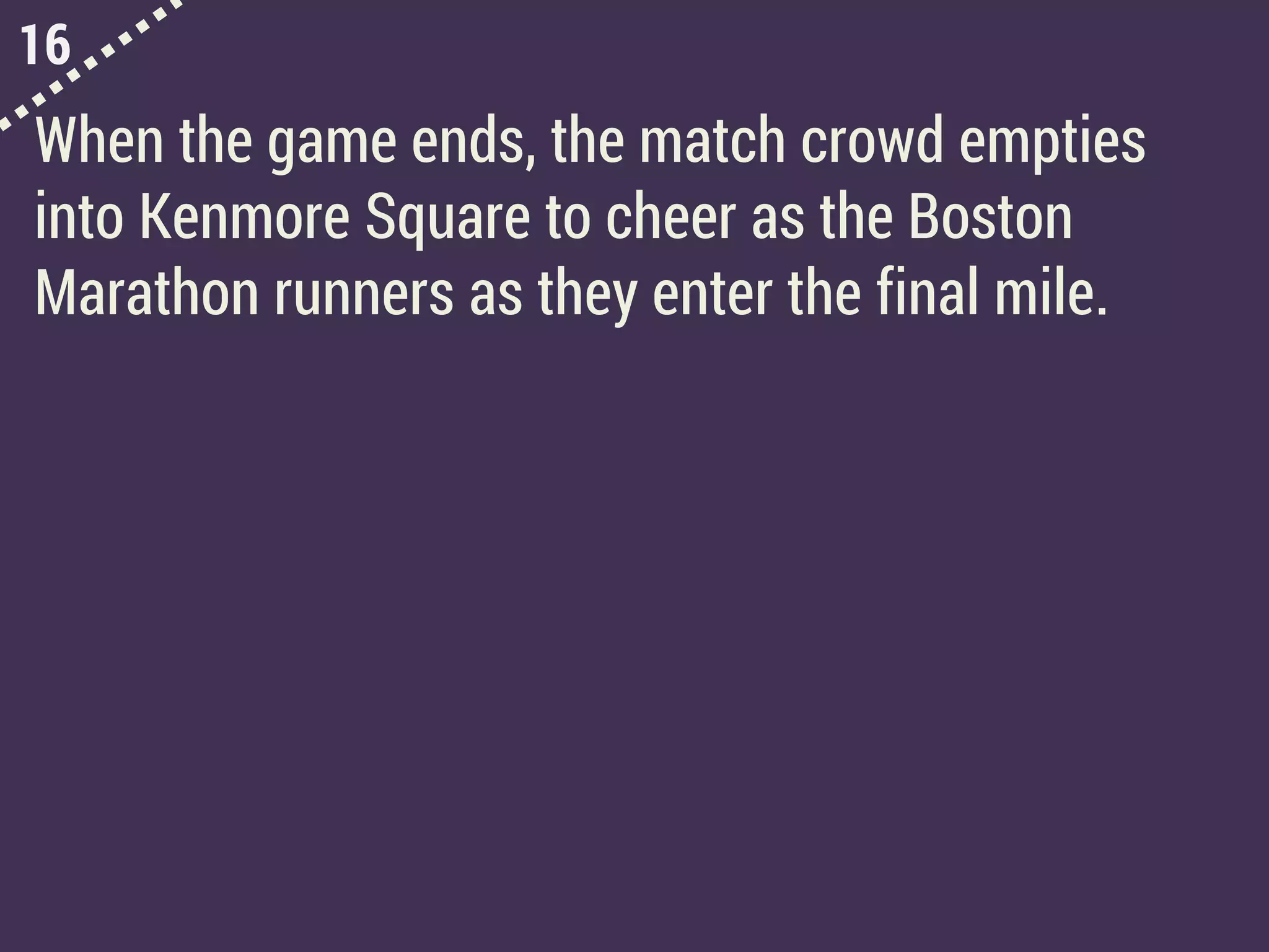 16
When the game ends, the match crowd empties
into Kenmore Square to cheer as the Boston
Marathon runners as they enter the final mile.
 