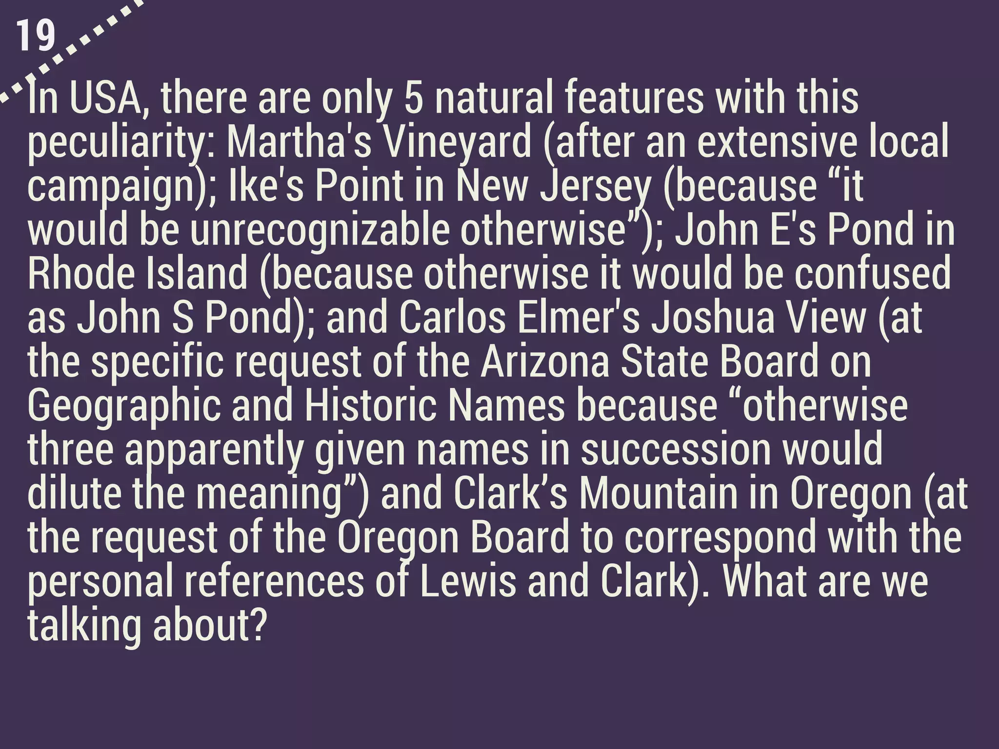 19
In USA, there are only 5 natural features with this
peculiarity: Martha's Vineyard (after an extensive local
campaign); Ike's Point in New Jersey (because “it
would be unrecognizable otherwise”); John E's Pond in
Rhode Island (because otherwise it would be confused
as John S Pond); and Carlos Elmer's Joshua View (at
the specific request of the Arizona State Board on
Geographic and Historic Names because “otherwise
three apparently given names in succession would
dilute the meaning”) and Clark’s Mountain in Oregon (at
the request of the Oregon Board to correspond with the
personal references of Lewis and Clark). What are we
talking about?
 