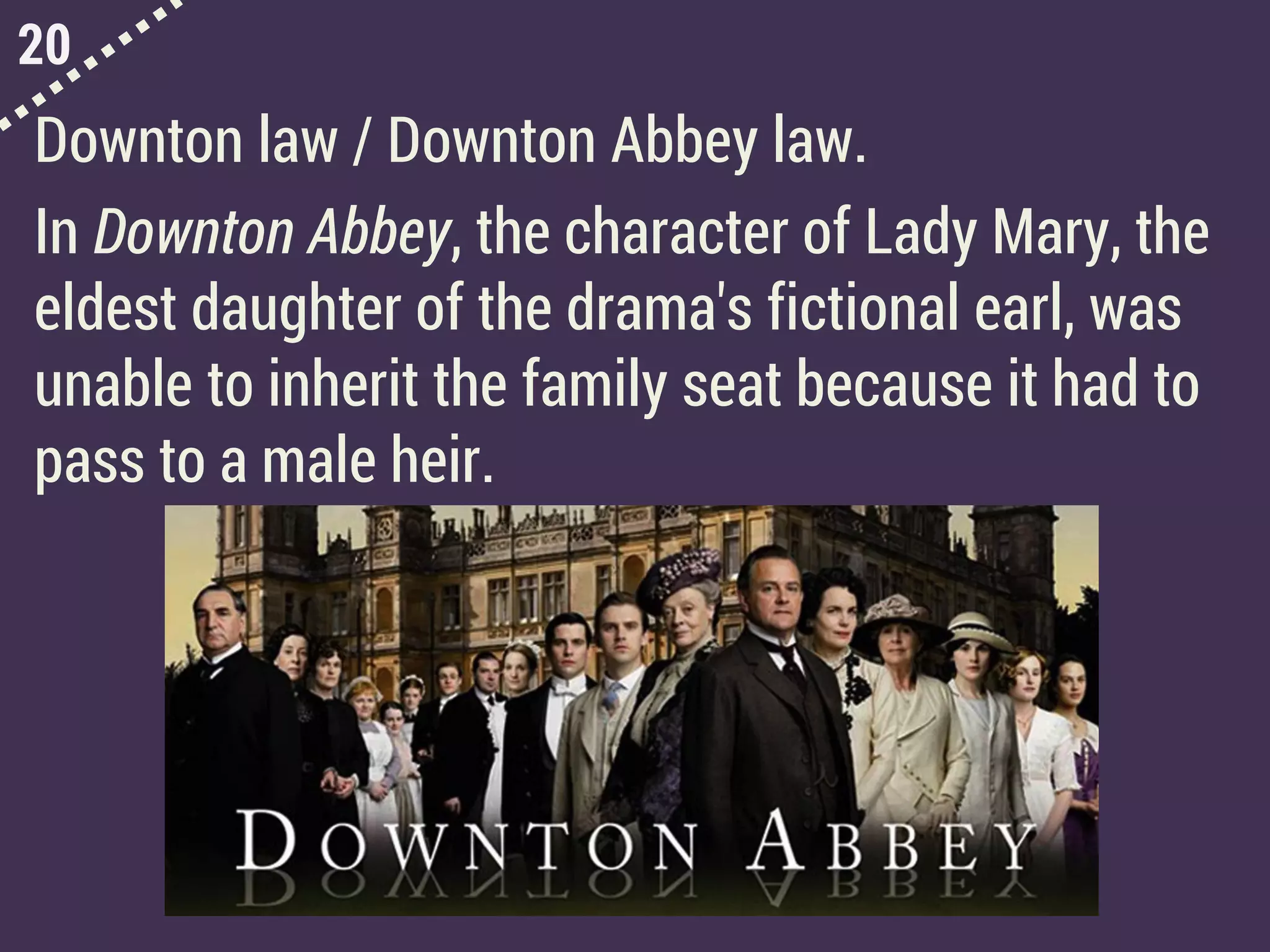 20
Downton law / Downton Abbey law.
In Downton Abbey, the character of Lady Mary, the
eldest daughter of the drama's fictional earl, was
unable to inherit the family seat because it had to
pass to a male heir.
 