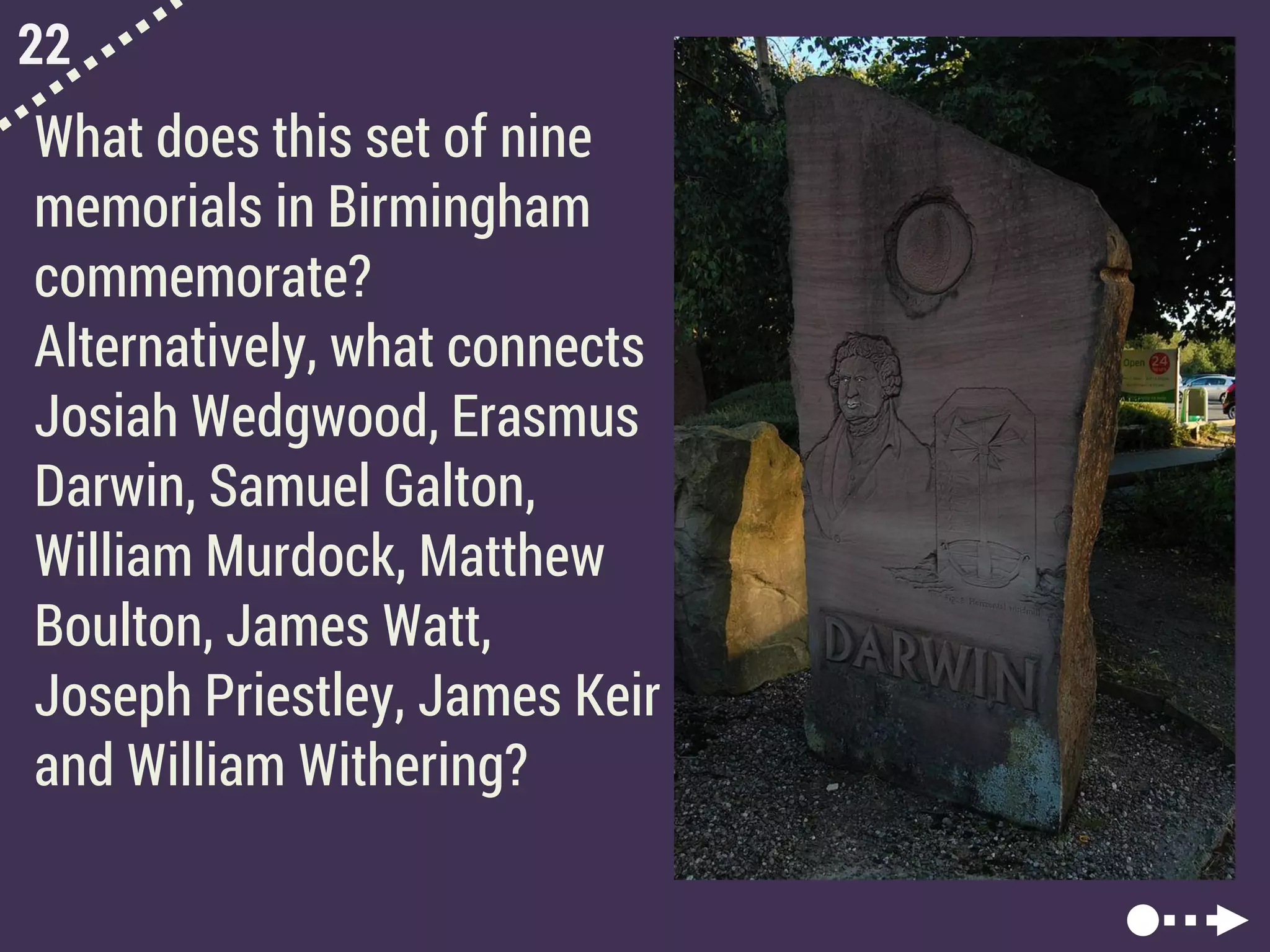 22
What does this set of nine
memorials in Birmingham
commemorate?
Alternatively, what connects
Josiah Wedgwood, Erasmus
Darwin, Samuel Galton,
William Murdock, Matthew
Boulton, James Watt,
Joseph Priestley, James Keir
and William Withering?
 