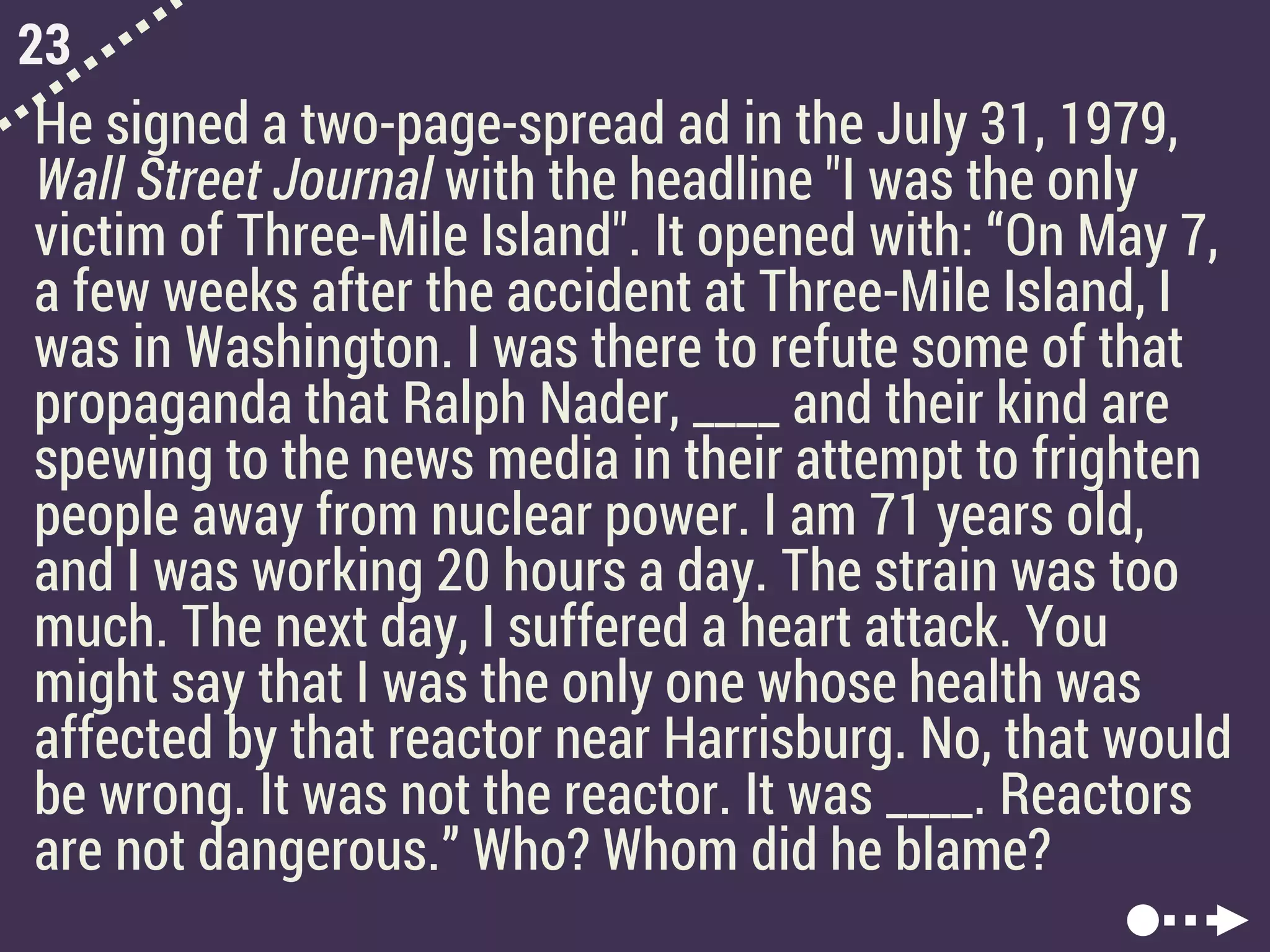 23
He signed a two-page-spread ad in the July 31, 1979,
Wall Street Journal with the headline "I was the only
victim of Three-Mile Island". It opened with: “On May 7,
a few weeks after the accident at Three-Mile Island, I
was in Washington. I was there to refute some of that
propaganda that Ralph Nader, ____ and their kind are
spewing to the news media in their attempt to frighten
people away from nuclear power. I am 71 years old,
and I was working 20 hours a day. The strain was too
much. The next day, I suffered a heart attack. You
might say that I was the only one whose health was
affected by that reactor near Harrisburg. No, that would
be wrong. It was not the reactor. It was ____. Reactors
are not dangerous.” Who? Whom did he blame?
 