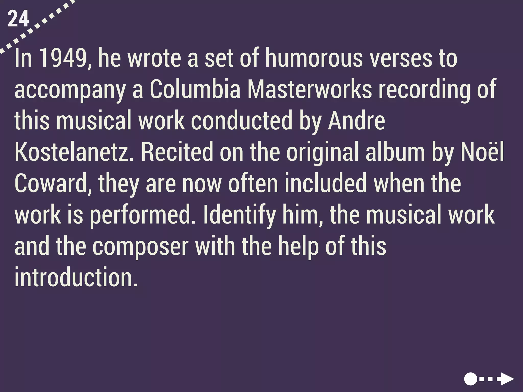 24
In 1949, he wrote a set of humorous verses to
accompany a Columbia Masterworks recording of
this musical work conducted by Andre
Kostelanetz. Recited on the original album by Noël
Coward, they are now often included when the
work is performed. Identify him, the musical work
and the composer with the help of this
introduction.
 