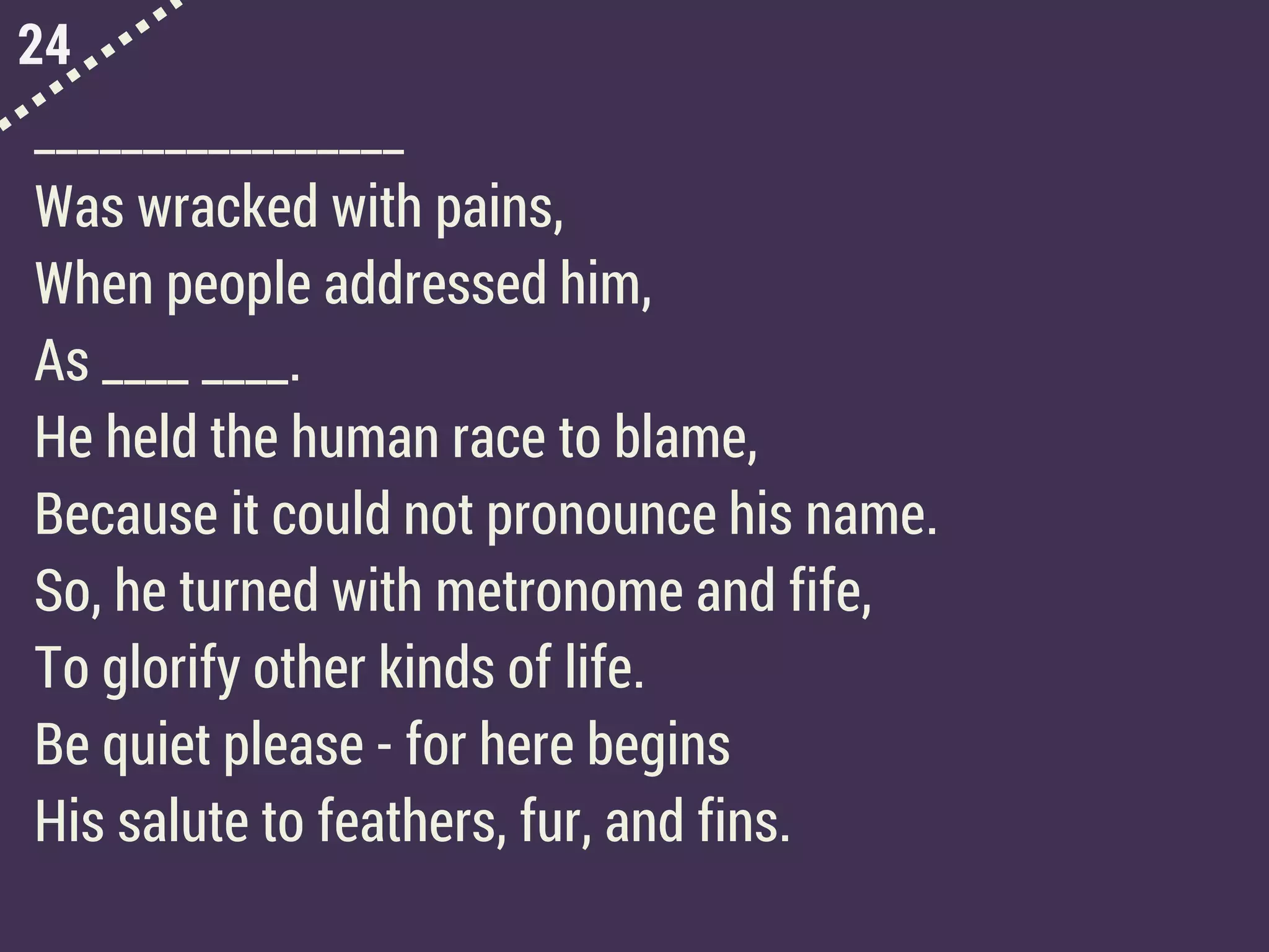 24
_________________
Was wracked with pains,
When people addressed him,
As ____ ____.
He held the human race to blame,
Because it could not pronounce his name.
So, he turned with metronome and fife,
To glorify other kinds of life.
Be quiet please - for here begins
His salute to feathers, fur, and fins.
 