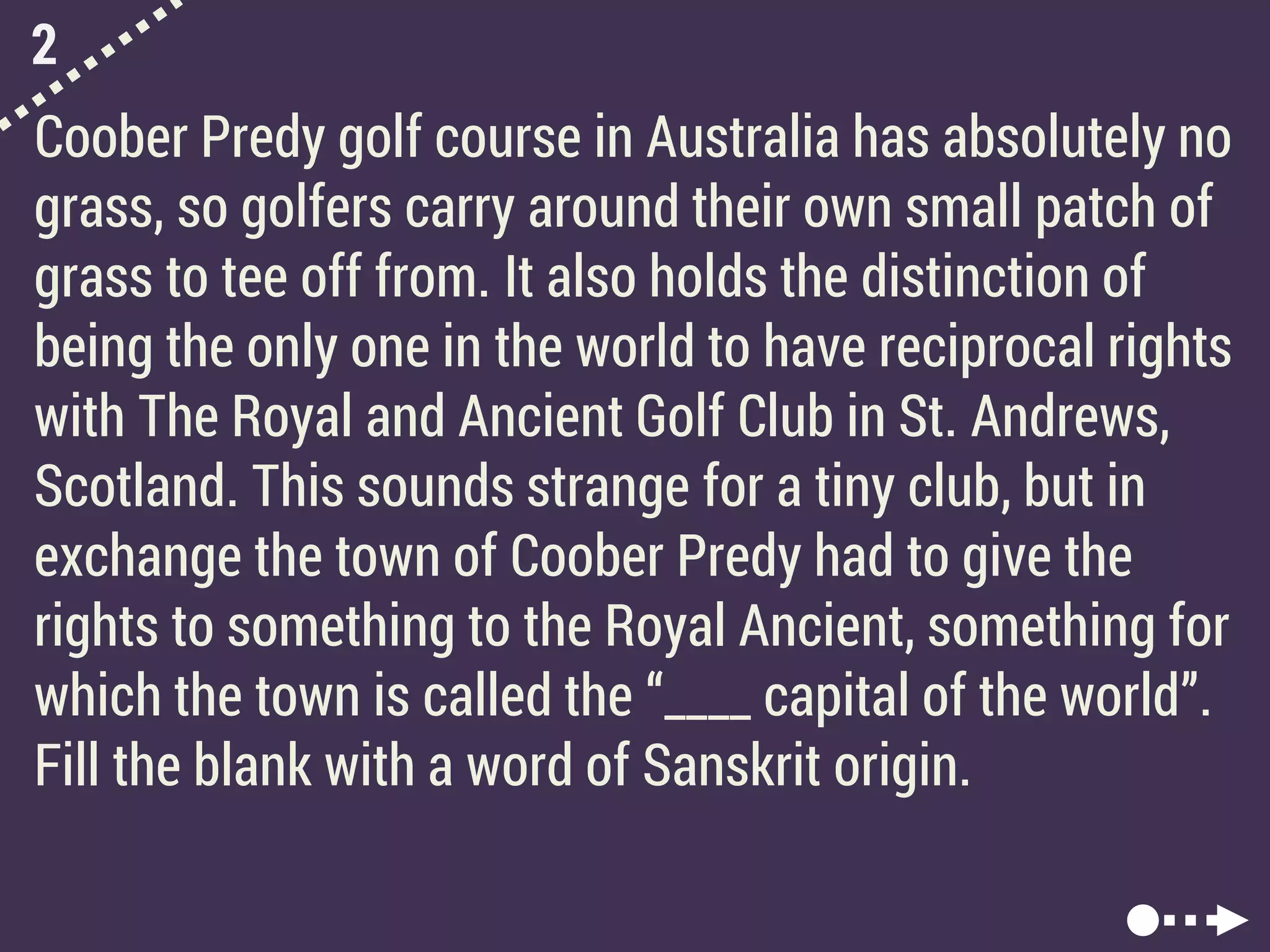 2
Coober Predy golf course in Australia has absolutely no
grass, so golfers carry around their own small patch of
grass to tee off from. It also holds the distinction of
being the only one in the world to have reciprocal rights
with The Royal and Ancient Golf Club in St. Andrews,
Scotland. This sounds strange for a tiny club, but in
exchange the town of Coober Predy had to give the
rights to something to the Royal Ancient, something for
which the town is called the “____ capital of the world”.
Fill the blank with a word of Sanskrit origin.
 