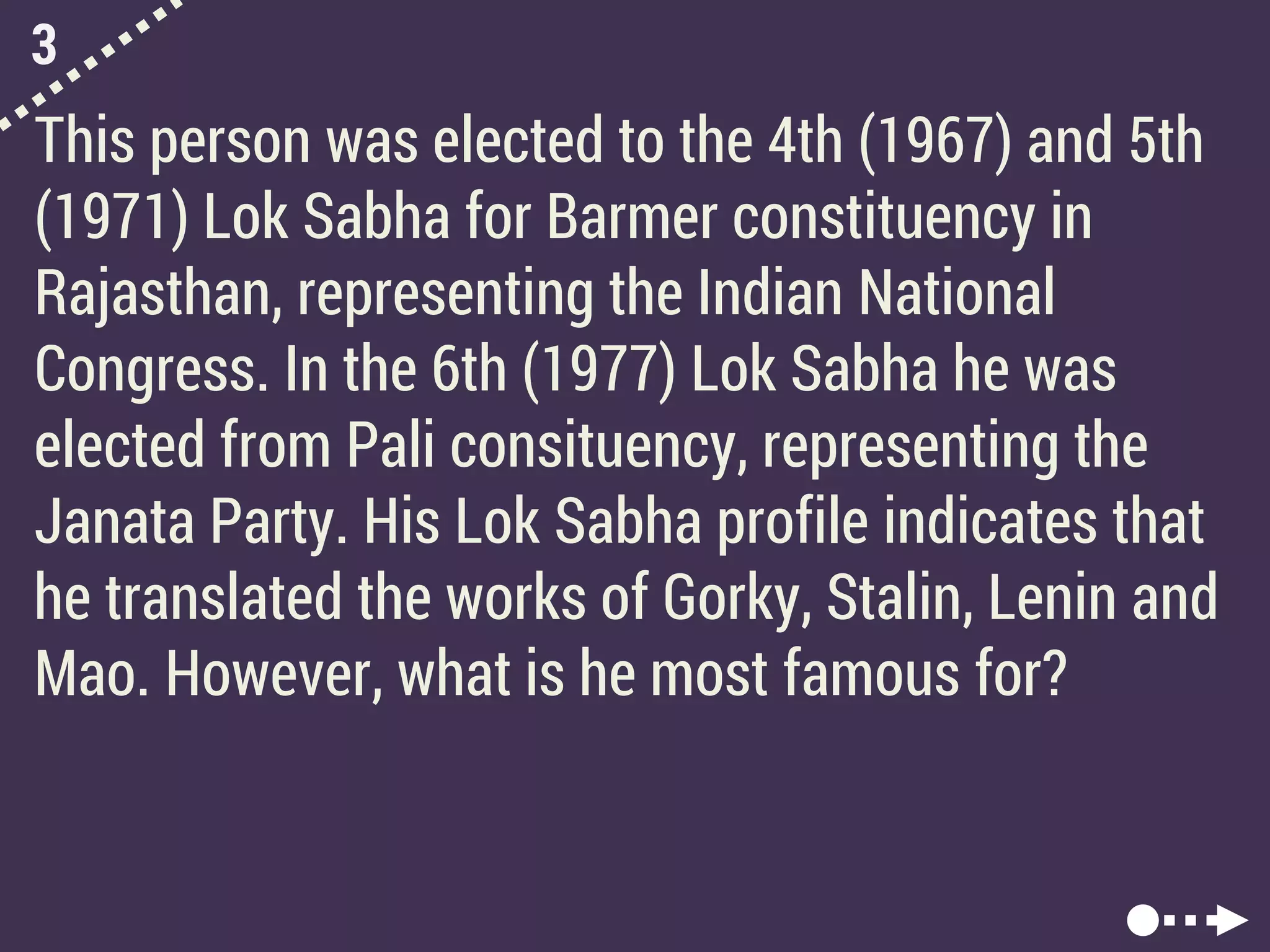 3
This person was elected to the 4th (1967) and 5th
(1971) Lok Sabha for Barmer constituency in
Rajasthan, representing the Indian National
Congress. In the 6th (1977) Lok Sabha he was
elected from Pali consituency, representing the
Janata Party. His Lok Sabha profile indicates that
he translated the works of Gorky, Stalin, Lenin and
Mao. However, what is he most famous for?
 