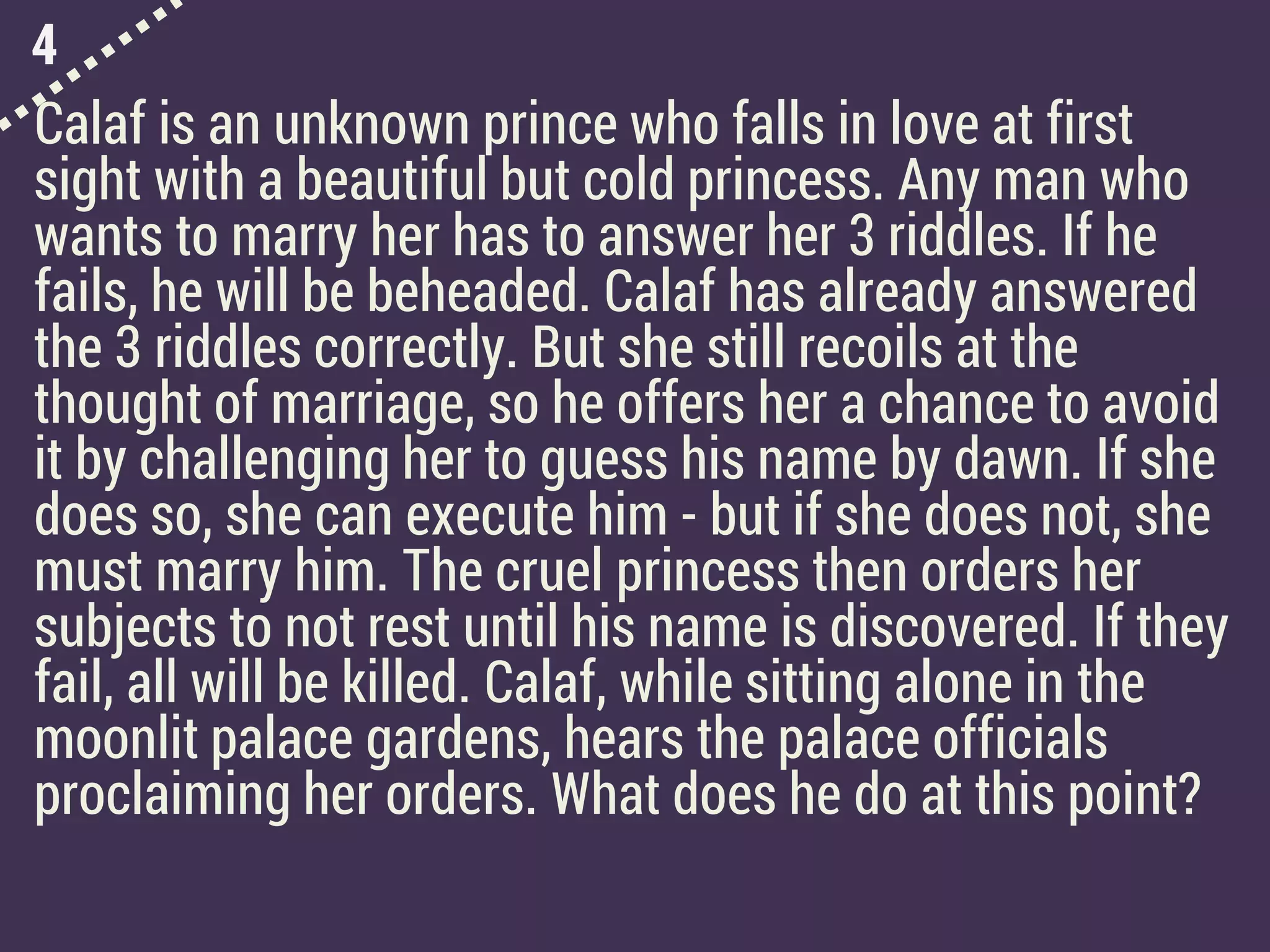 4
Calaf is an unknown prince who falls in love at first
sight with a beautiful but cold princess. Any man who
wants to marry her has to answer her 3 riddles. If he
fails, he will be beheaded. Calaf has already answered
the 3 riddles correctly. But she still recoils at the
thought of marriage, so he offers her a chance to avoid
it by challenging her to guess his name by dawn. If she
does so, she can execute him - but if she does not, she
must marry him. The cruel princess then orders her
subjects to not rest until his name is discovered. If they
fail, all will be killed. Calaf, while sitting alone in the
moonlit palace gardens, hears the palace officials
proclaiming her orders. What does he do at this point?
 