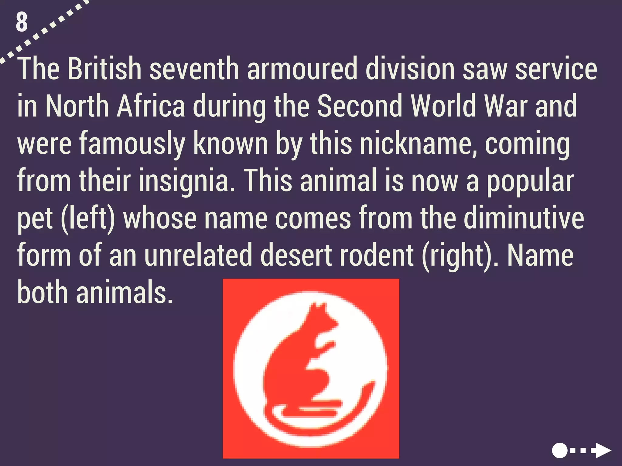 8
The British seventh armoured division saw service
in North Africa during the Second World War and
were famously known by this nickname, coming
from their insignia. This animal is now a popular
pet (left) whose name comes from the diminutive
form of an unrelated desert rodent (right). Name
both animals.
 