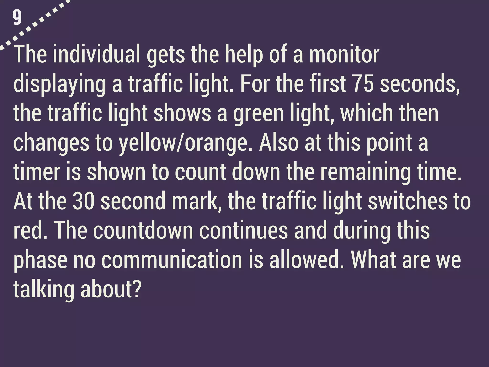 9
The individual gets the help of a monitor
displaying a traffic light. For the first 75 seconds,
the traffic light shows a green light, which then
changes to yellow/orange. Also at this point a
timer is shown to count down the remaining time.
At the 30 second mark, the traffic light switches to
red. The countdown continues and during this
phase no communication is allowed. What are we
talking about?
 