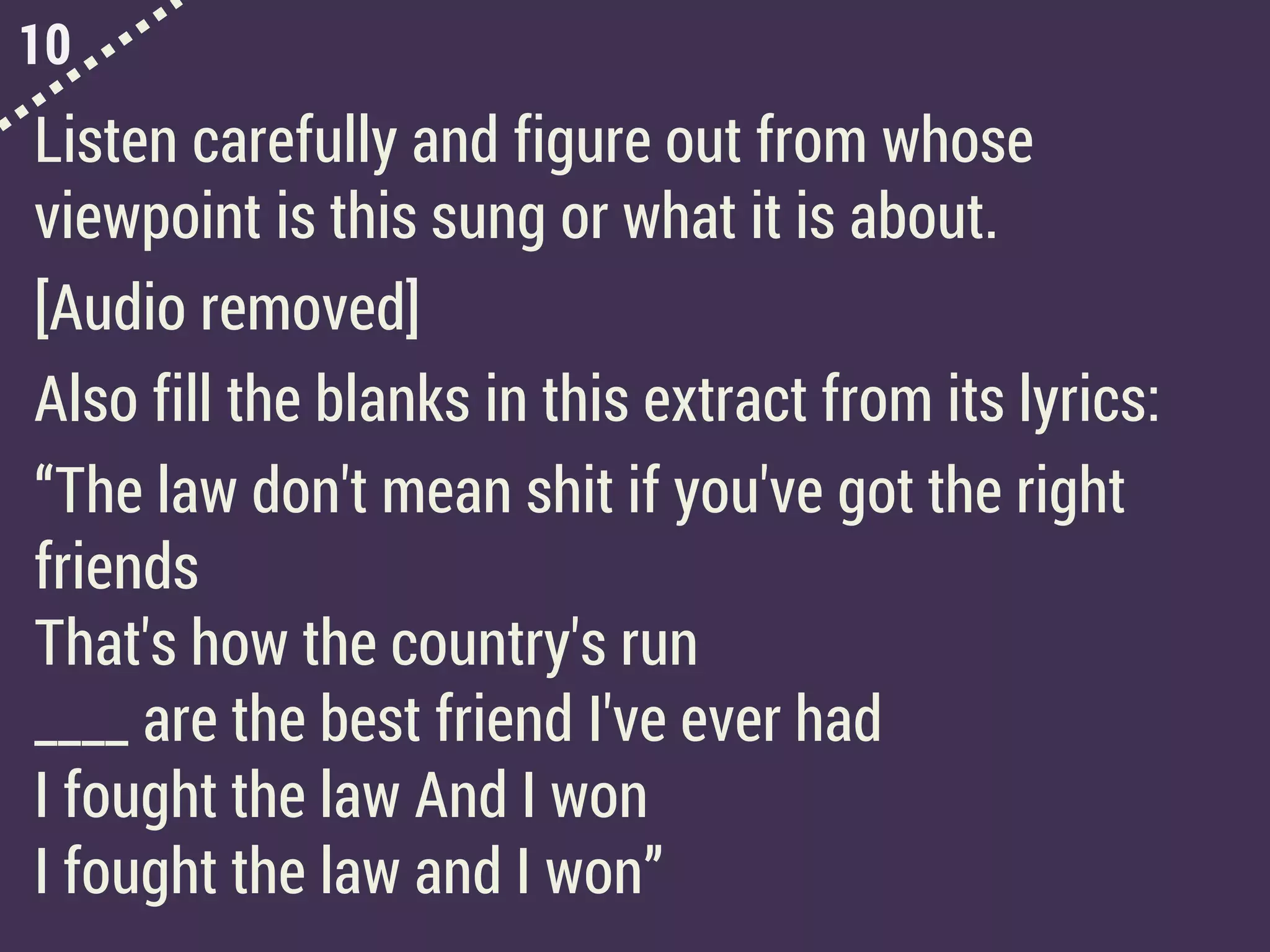 10
Listen carefully and figure out from whose
viewpoint is this sung or what it is about.
[Audio removed]
Also fill the blanks in this extract from its lyrics:
“The law don't mean shit if you've got the right
friends
That's how the country's run
____ are the best friend I've ever had
I fought the law And I won
I fought the law and I won”
 