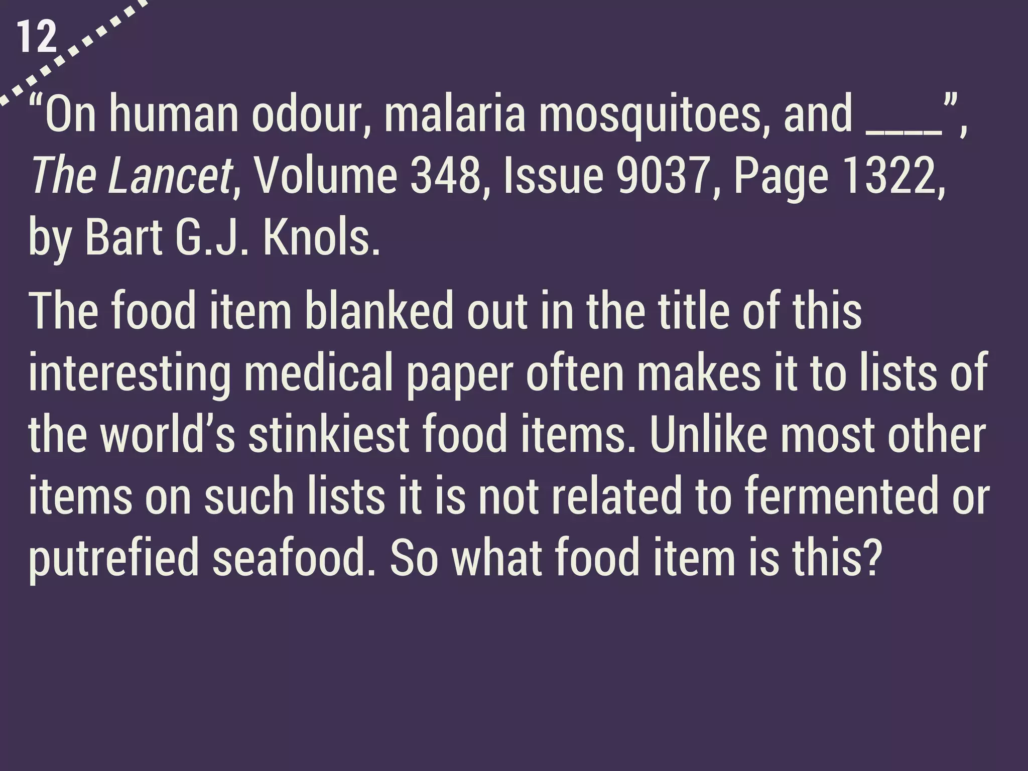 12
“On human odour, malaria mosquitoes, and ____”,
The Lancet, Volume 348, Issue 9037, Page 1322,
by Bart G.J. Knols.
The food item blanked out in the title of this
interesting medical paper often makes it to lists of
the world’s stinkiest food items. Unlike most other
items on such lists it is not related to fermented or
putrefied seafood. So what food item is this?
 