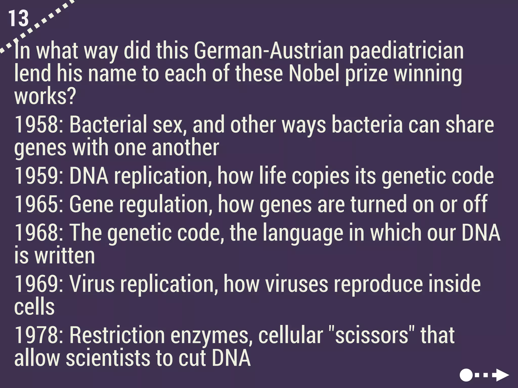 13
In what way did this German-Austrian paediatrician
lend his name to each of these Nobel prize winning
works?
1958: Bacterial sex, and other ways bacteria can share
genes with one another
1959: DNA replication, how life copies its genetic code
1965: Gene regulation, how genes are turned on or off
1968: The genetic code, the language in which our DNA
is written
1969: Virus replication, how viruses reproduce inside
cells
1978: Restriction enzymes, cellular "scissors" that
allow scientists to cut DNA
 