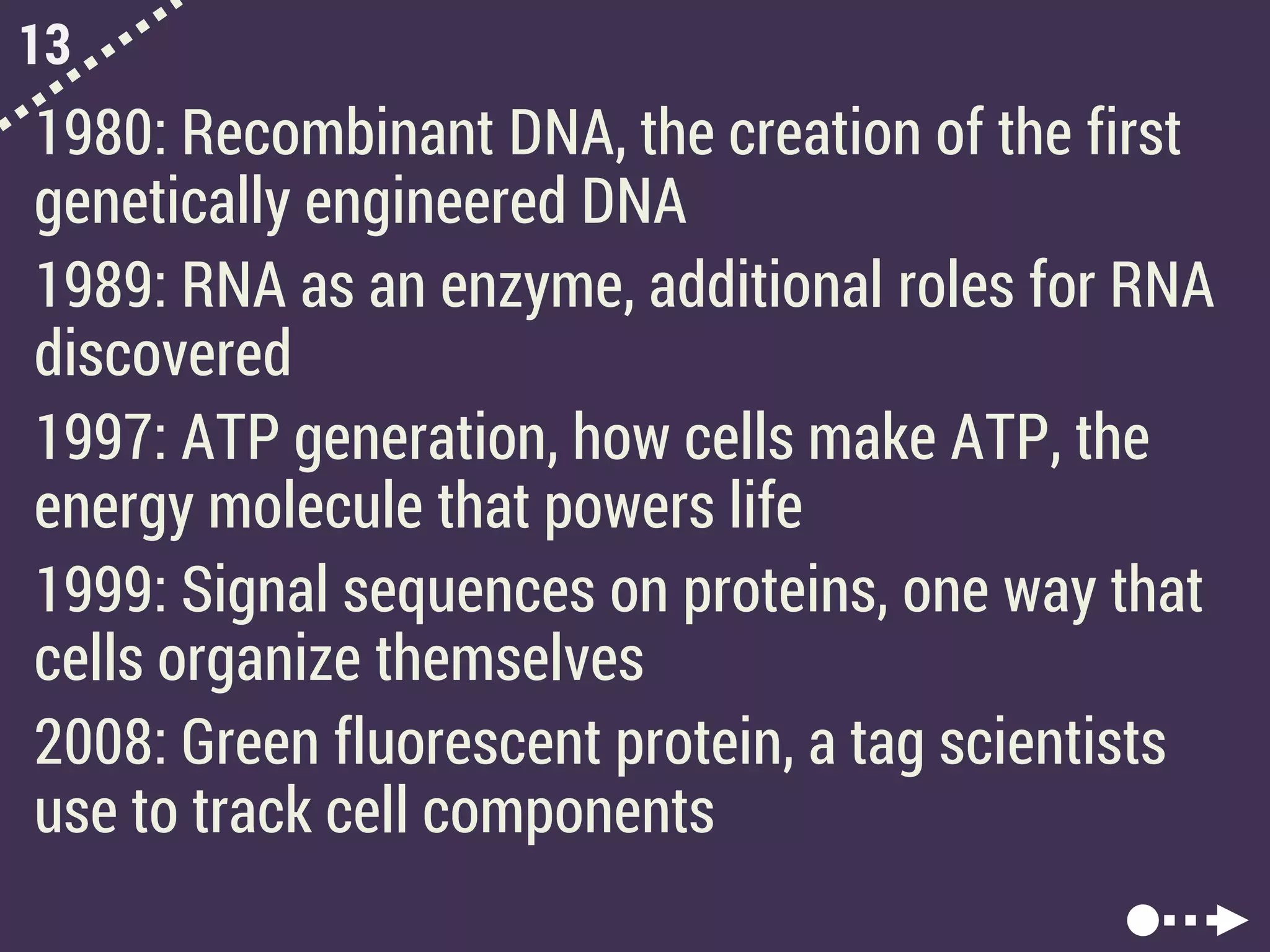 13
1980: Recombinant DNA, the creation of the first
genetically engineered DNA
1989: RNA as an enzyme, additional roles for RNA
discovered
1997: ATP generation, how cells make ATP, the
energy molecule that powers life
1999: Signal sequences on proteins, one way that
cells organize themselves
2008: Green fluorescent protein, a tag scientists
use to track cell components
 