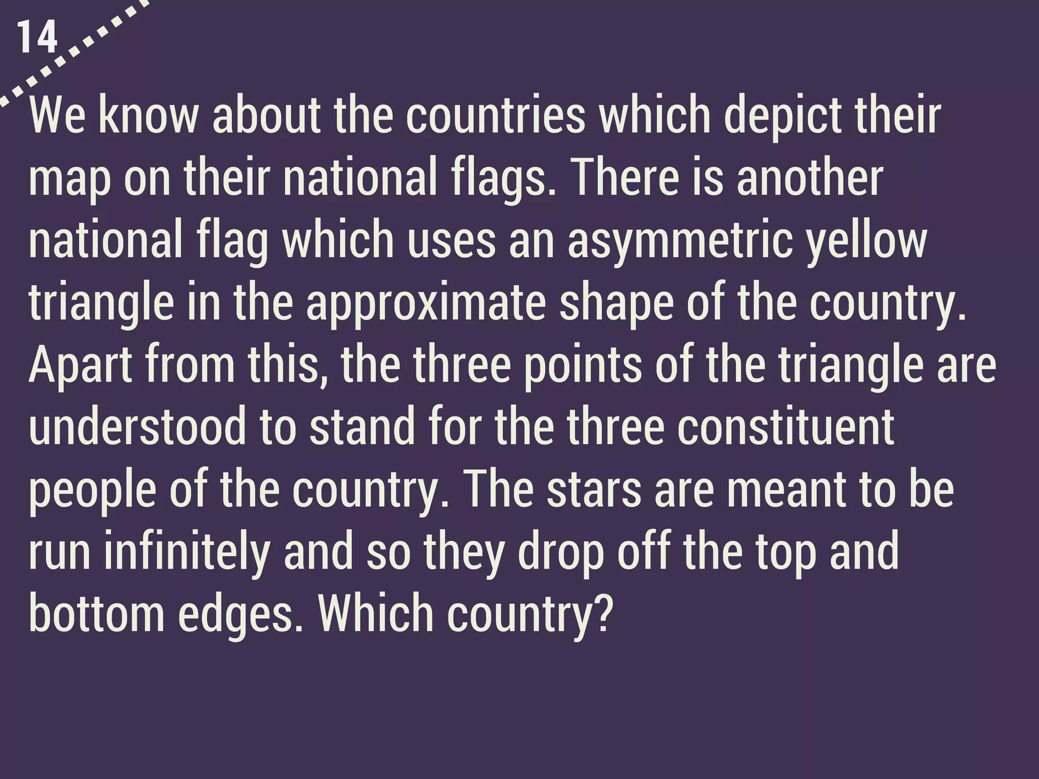 14
We know about the countries which depict their
map on their national flags. There is another
national flag which uses an asymmetric yellow
triangle in the approximate shape of the country.
Apart from this, the three points of the triangle are
understood to stand for the three constituent
people of the country. The stars are meant to be
run infinitely and so they drop off the top and
bottom edges. Which country?
 