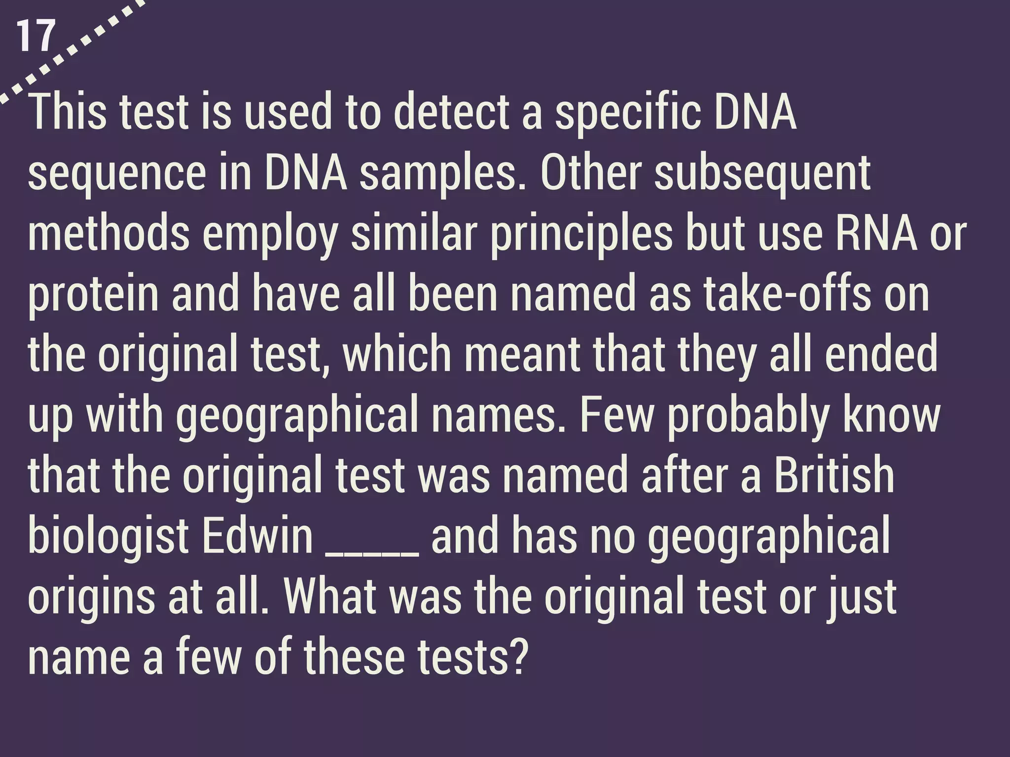 17
This test is used to detect a specific DNA
sequence in DNA samples. Other subsequent
methods employ similar principles but use RNA or
protein and have all been named as take-offs on
the original test, which meant that they all ended
up with geographical names. Few probably know
that the original test was named after a British
biologist Edwin _____ and has no geographical
origins at all. What was the original test or just
name a few of these tests?
 