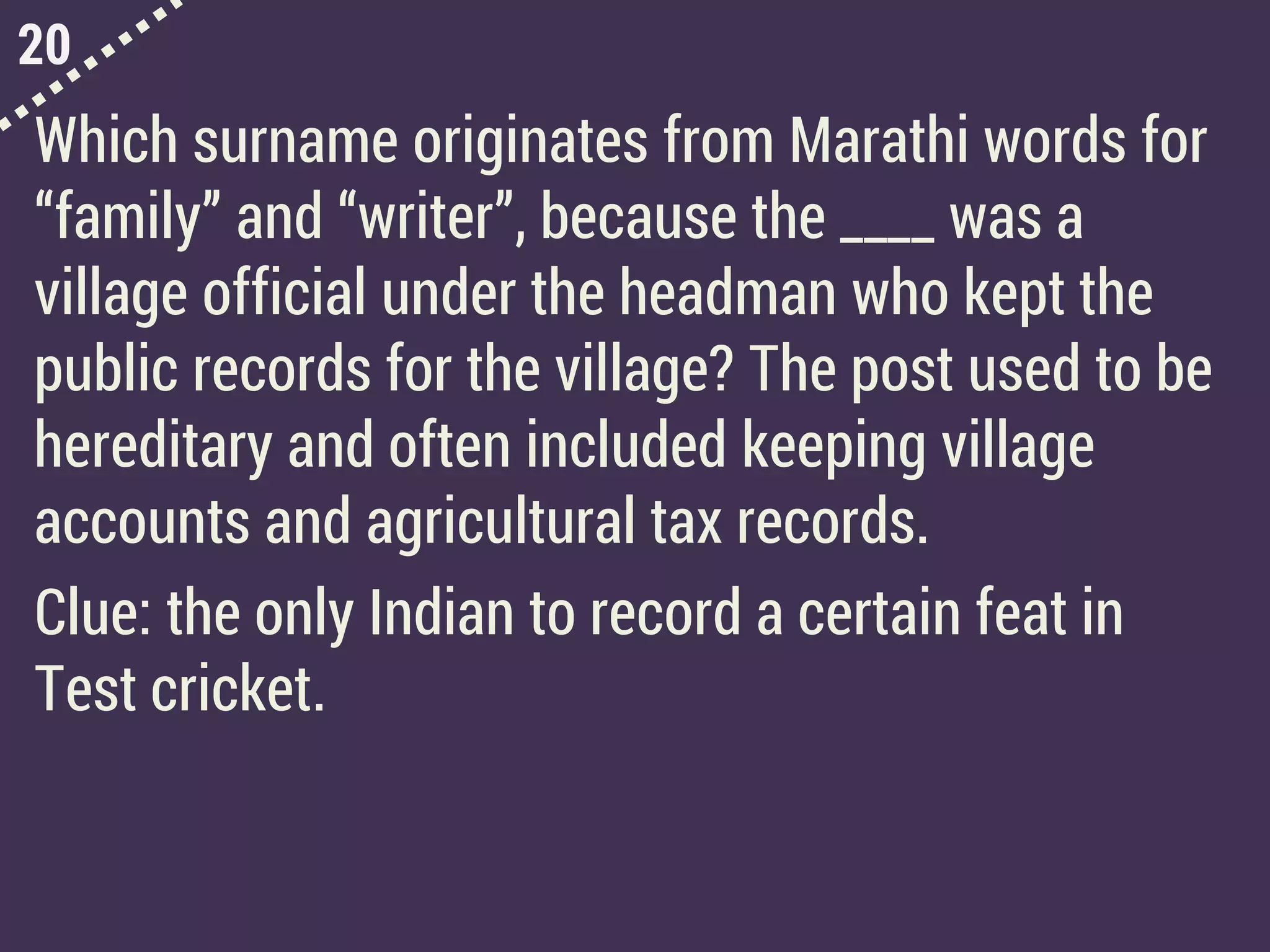 20
Which surname originates from Marathi words for
“family” and “writer”, because the ____ was a
village official under the headman who kept the
public records for the village? The post used to be
hereditary and often included keeping village
accounts and agricultural tax records.
Clue: the only Indian to record a certain feat in
Test cricket.
 