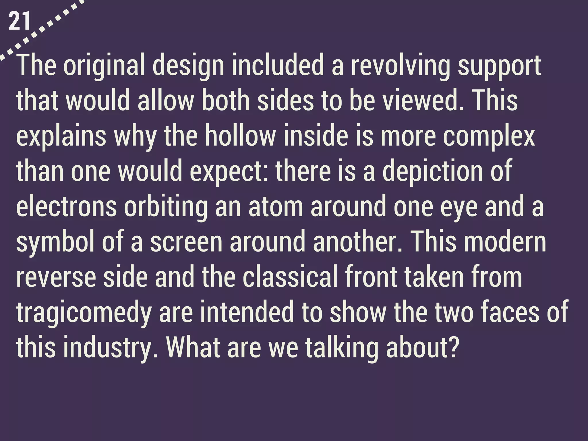 21
The original design included a revolving support
that would allow both sides to be viewed. This
explains why the hollow inside is more complex
than one would expect: there is a depiction of
electrons orbiting an atom around one eye and a
symbol of a screen around another. This modern
reverse side and the classical front taken from
tragicomedy are intended to show the two faces of
this industry. What are we talking about?
 