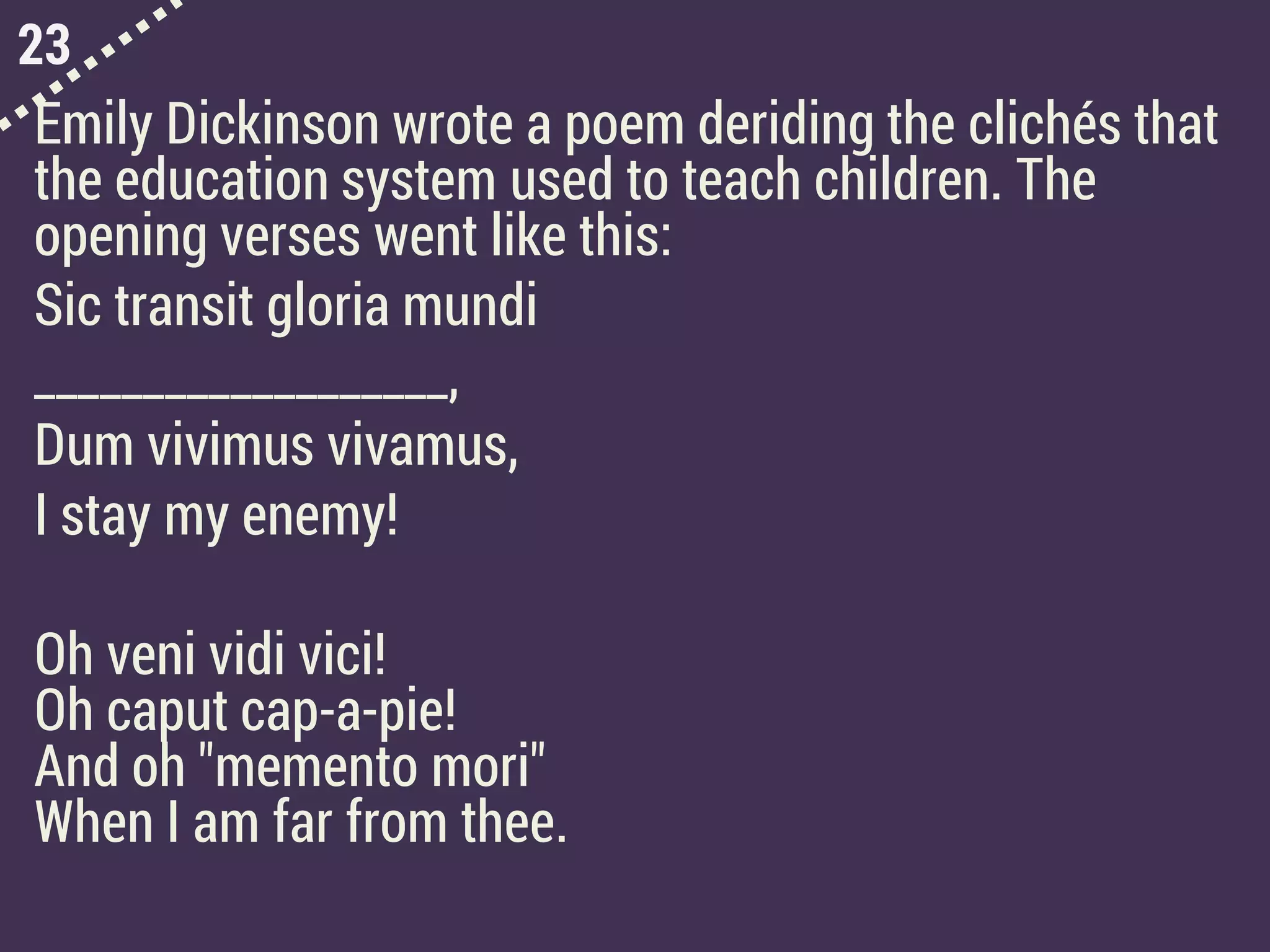 23
Emily Dickinson wrote a poem deriding the clichés that
the education system used to teach children. The
opening verses went like this:
Sic transit gloria mundi
___________________,
Dum vivimus vivamus,
I stay my enemy!
Oh veni vidi vici!
Oh caput cap-a-pie!
And oh "memento mori"
When I am far from thee.
 