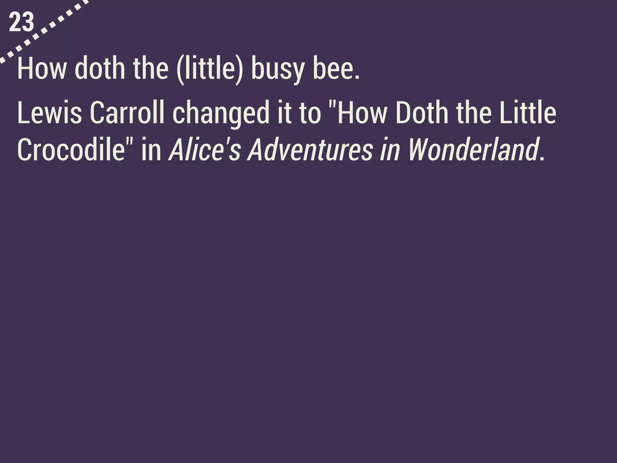 23
How doth the (little) busy bee.
Lewis Carroll changed it to "How Doth the Little
Crocodile" in Alice's Adventures in Wonderland.
 