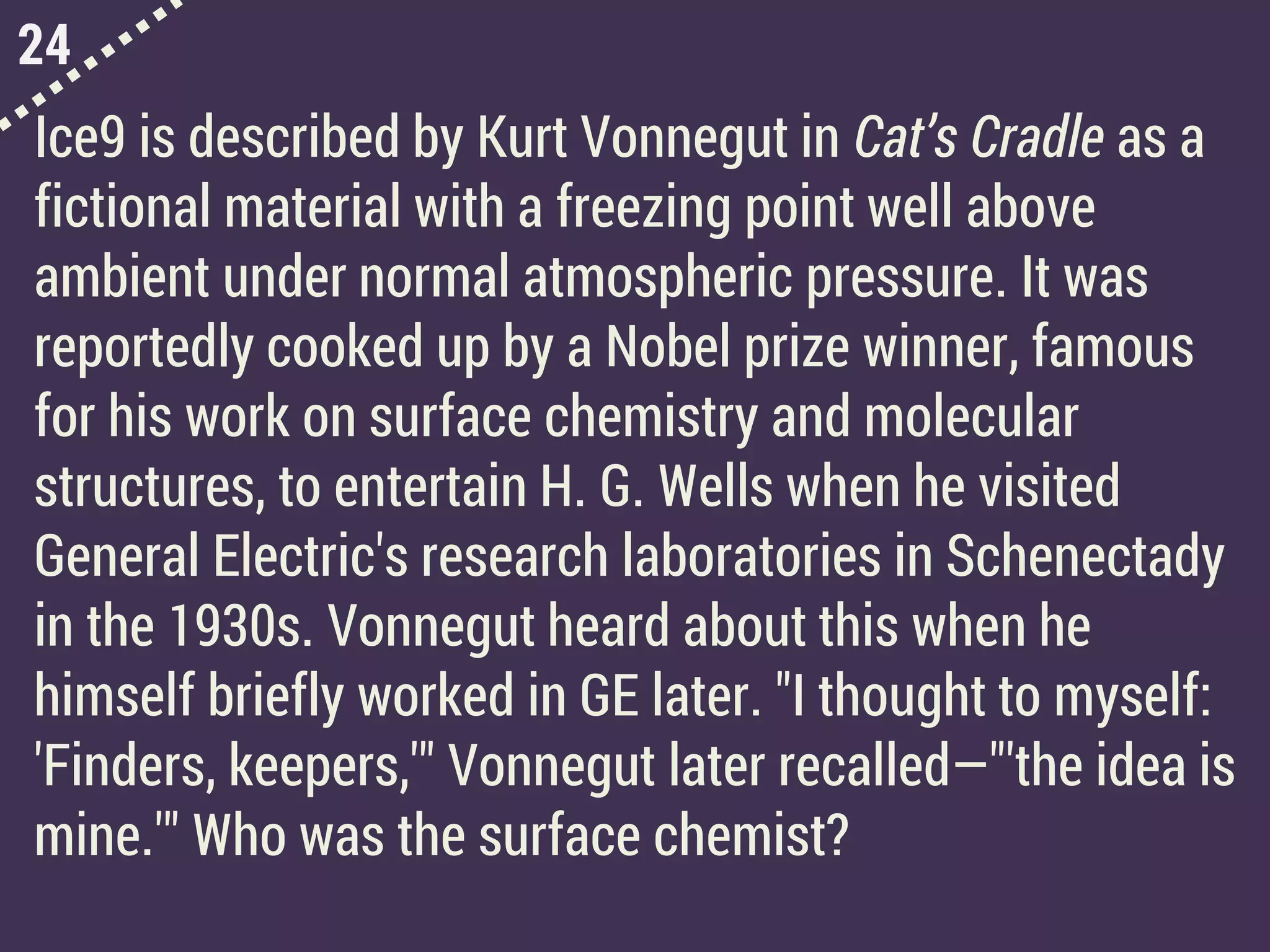 24
Ice9 is described by Kurt Vonnegut in Cat’s Cradle as a
fictional material with a freezing point well above
ambient under normal atmospheric pressure. It was
reportedly cooked up by a Nobel prize winner, famous
for his work on surface chemistry and molecular
structures, to entertain H. G. Wells when he visited
General Electric's research laboratories in Schenectady
in the 1930s. Vonnegut heard about this when he
himself briefly worked in GE later. "I thought to myself:
'Finders, keepers,'" Vonnegut later recalled—"'the idea is
mine.'" Who was the surface chemist?
 