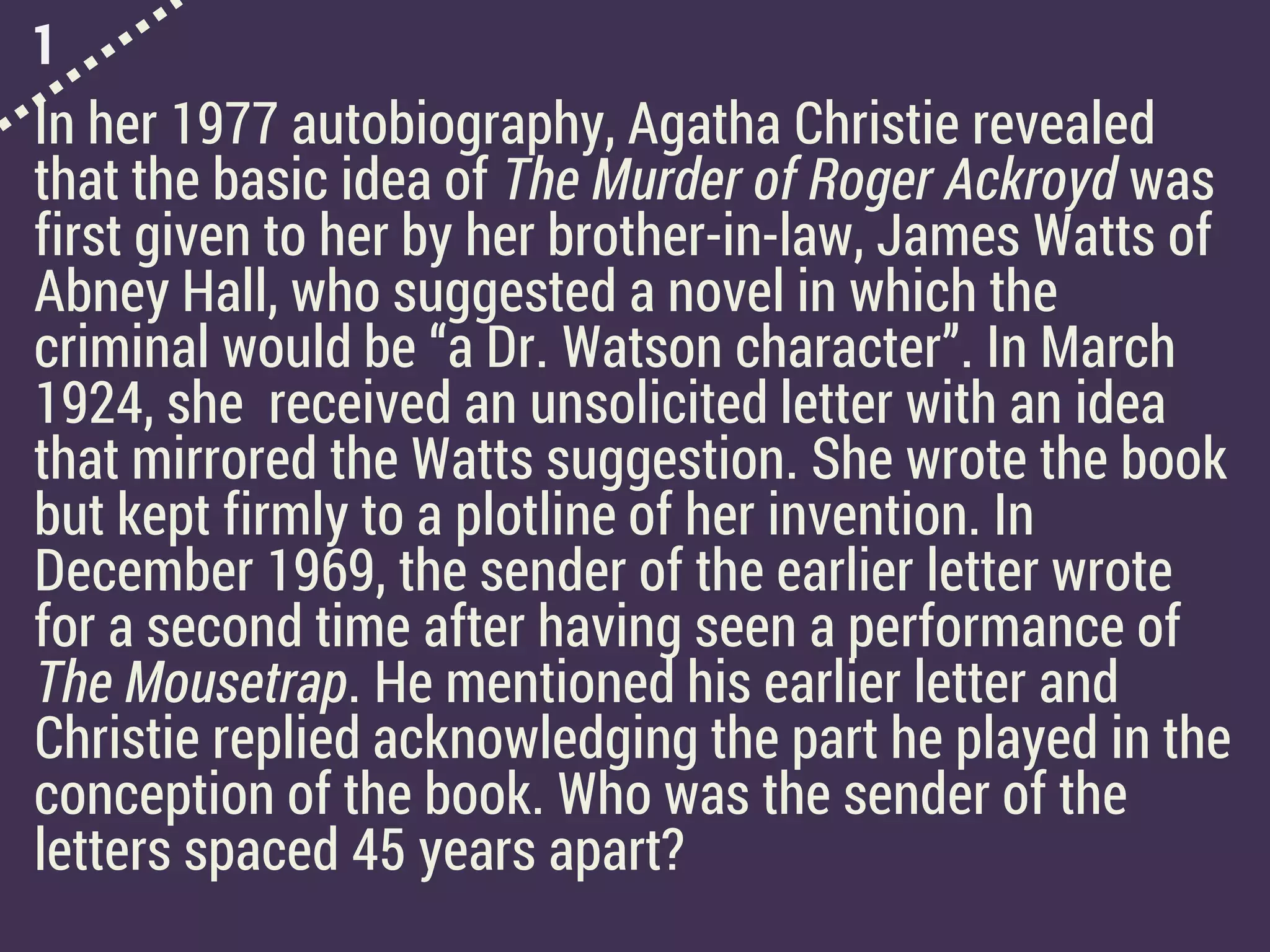 1
In her 1977 autobiography, Agatha Christie revealed
that the basic idea of The Murder of Roger Ackroyd was
first given to her by her brother-in-law, James Watts of
Abney Hall, who suggested a novel in which the
criminal would be “a Dr. Watson character”. In March
1924, she received an unsolicited letter with an idea
that mirrored the Watts suggestion. She wrote the book
but kept firmly to a plotline of her invention. In
December 1969, the sender of the earlier letter wrote
for a second time after having seen a performance of
The Mousetrap. He mentioned his earlier letter and
Christie replied acknowledging the part he played in the
conception of the book. Who was the sender of the
letters spaced 45 years apart?
 