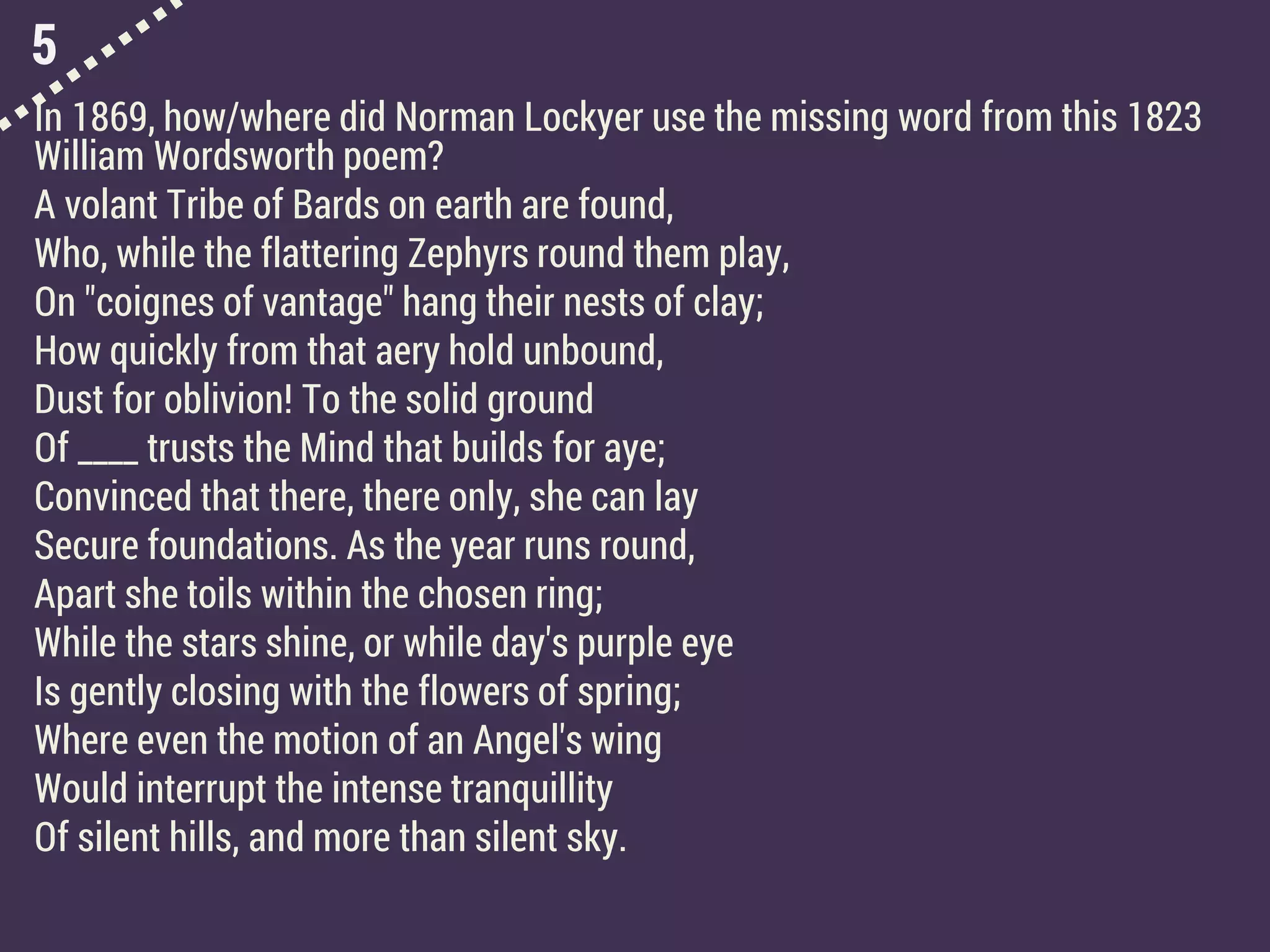 5
In 1869, how/where did Norman Lockyer use the missing word from this 1823
William Wordsworth poem?
A volant Tribe of Bards on earth are found,
Who, while the flattering Zephyrs round them play,
On "coignes of vantage" hang their nests of clay;
How quickly from that aery hold unbound,
Dust for oblivion! To the solid ground
Of ____ trusts the Mind that builds for aye;
Convinced that there, there only, she can lay
Secure foundations. As the year runs round,
Apart she toils within the chosen ring;
While the stars shine, or while day's purple eye
Is gently closing with the flowers of spring;
Where even the motion of an Angel's wing
Would interrupt the intense tranquillity
Of silent hills, and more than silent sky.
 