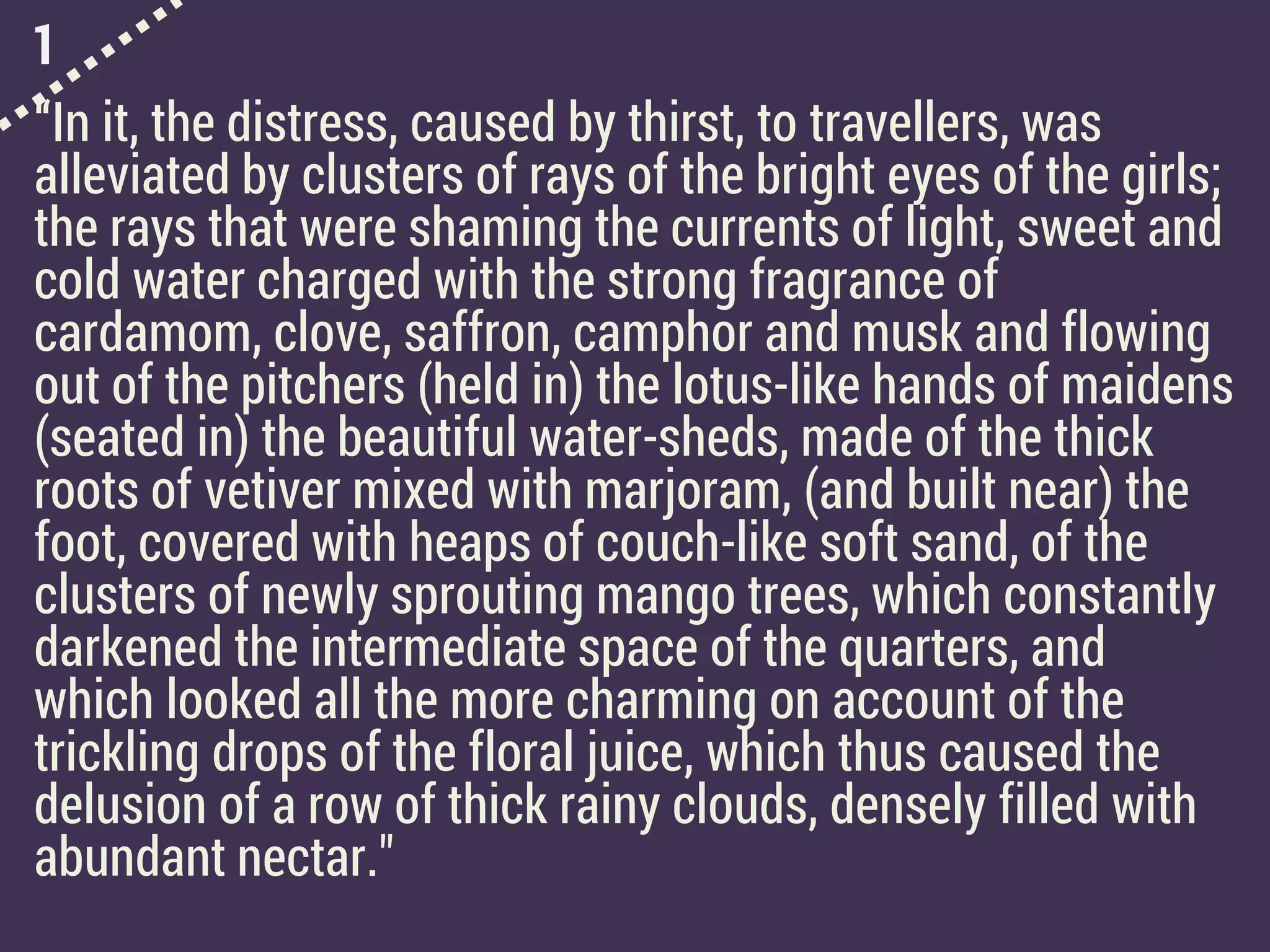 1
“In it, the distress, caused by thirst, to travellers, was
alleviated by clusters of rays of the bright eyes of the girls;
the rays that were shaming the currents of light, sweet and
cold water charged with the strong fragrance of
cardamom, clove, saffron, camphor and musk and flowing
out of the pitchers (held in) the lotus-like hands of maidens
(seated in) the beautiful water-sheds, made of the thick
roots of vetiver mixed with marjoram, (and built near) the
foot, covered with heaps of couch-like soft sand, of the
clusters of newly sprouting mango trees, which constantly
darkened the intermediate space of the quarters, and
which looked all the more charming on account of the
trickling drops of the floral juice, which thus caused the
delusion of a row of thick rainy clouds, densely filled with
abundant nectar."
 