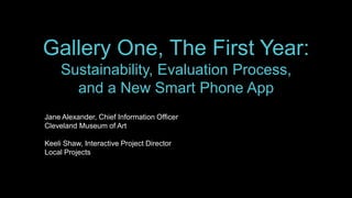 Gallery One, The First Year
Sustainability, Evaluation Process,
and a New Smart Phone App
Museums and the Web 2014 – April 3, 2014
Jane Alexander, Chief Information Officer
Cleveland Museum of Art
Keeli Shaw, Interactive Project Director
Local Projects
 