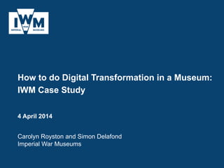 How to do Digital Transformation in a Museum:
IWM Case Study
4 April 2014
Carolyn Royston and Simon Delafond
Imperial War Museums
 