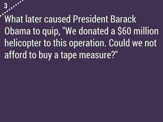 3
What later caused President Barack
Obama to quip, "We donated a $60 million
helicopter to this operation. Could we not
afford to buy a tape measure?"
 