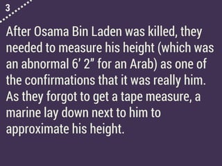 3
After Osama Bin Laden was killed, they
needed to measure his height (which was
an abnormal 6’ 2” for an Arab) as one of
the confirmations that it was really him.
As they forgot to get a tape measure, a
marine lay down next to him to
approximate his height.
 