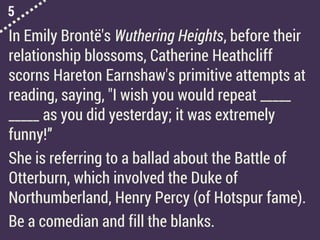 5
In Emily Brontë's Wuthering Heights, before their
relationship blossoms, Catherine Heathcliff
scorns Hareton Earnshaw's primitive attempts at
reading, saying, "I wish you would repeat _____
_____ as you did yesterday; it was extremely
funny!”
She is referring to a ballad about the Battle of
Otterburn, which involved the Duke of
Northumberland, Henry Percy (of Hotspur fame).
Be a comedian and fill the blanks.
 