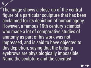 6
The image shows a close-up of the central
figure of a particular sculpture that has been
acclaimed for its depiction of human agony.
However, a famous 19th century scientist
who made a lot of comparative studies of
anatomy as part of his work was not
impressed, and is said to have objected to
this depiction, saying that the bulging
eyebrows are physiologically impossible.
Name the sculpture and the scientist.
 