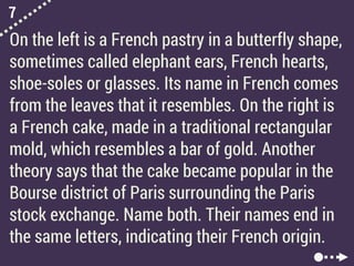 7
On the left is a French pastry in a butterfly shape,
sometimes called elephant ears, French hearts,
shoe-soles or glasses. Its name in French comes
from the leaves that it resembles. On the right is
a French cake, made in a traditional rectangular
mold, which resembles a bar of gold. Another
theory says that the cake became popular in the
Bourse district of Paris surrounding the Paris
stock exchange. Name both. Their names end in
the same letters, indicating their French origin.
 