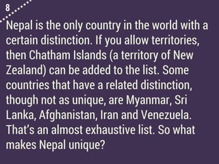 8
Nepal is the only country in the world with a
certain distinction. If you allow territories,
then Chatham Islands (a territory of New
Zealand) can be added to the list. Some
countries that have a related distinction,
though not as unique, are Myanmar, Sri
Lanka, Afghanistan, Iran and Venezuela.
That’s an almost exhaustive list. So what
makes Nepal unique?
 