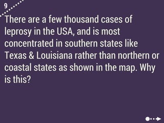 9
There are a few thousand cases of
leprosy in the USA, and is most
concentrated in southern states like
Texas & Louisiana rather than northern or
coastal states as shown in the map. Why
is this?
 
