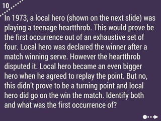 10
In 1973, a local hero (shown on the next slide) was
playing a teenage heartthrob. This would prove be
the first occurrence out of an exhaustive set of
four. Local hero was declared the winner after a
match winning serve. However the heartthrob
disputed it. Local hero became an even bigger
hero when he agreed to replay the point. But no,
this didn’t prove to be a turning point and local
hero did go on the win the match. Identify both
and what was the first occurrence of?
 